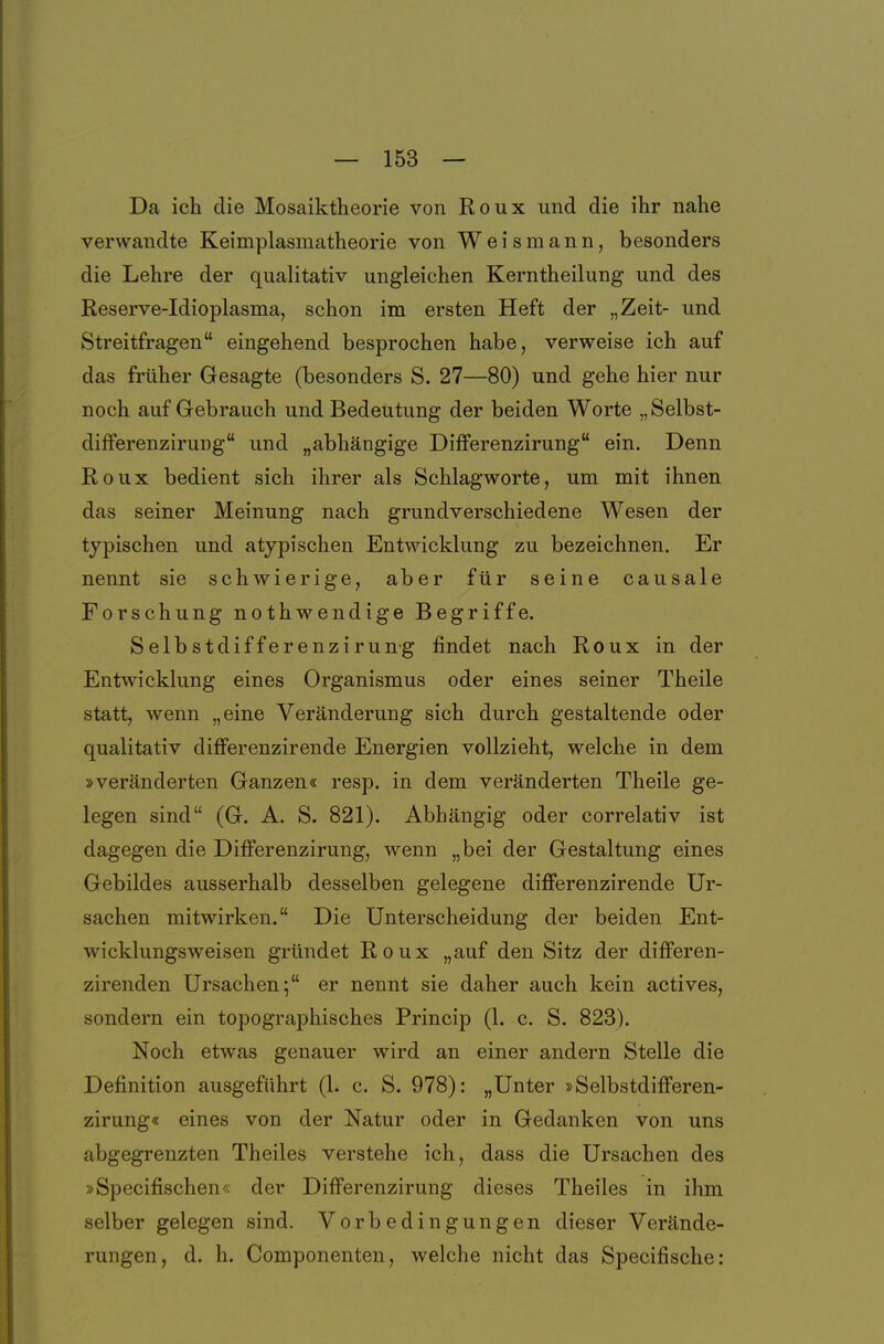 Da ich die Mosaiktheorie von Roux und die ihr nahe verwandte Keimplasmatheorie von Weis mann, besonders die Lehre der qualitativ ungleichen Kerntheilung und des Reserve-Idioplasma, schon im ersten Heft der „Zeit- und Streitfragen eingehend besprochen habe, verweise ich auf das früher Gesagte (besonders S. 27—80) und gehe hier nur noch auf Gebrauch und Bedeutung der beiden Worte „Selbst- differenzirung und „abhängige Diflferenzirung ein. Denn Roux bedient sich ihrer als Schlagworte, um mit ihnen das seiner Meinung nach grundverschiedene Wesen der typischen und atypischen Entwicklung zu bezeichnen. Er nennt sie schwierige, aber für seine causale Forschung nothwendige Begriffe. Selbstdifferenzirung findet nach Roux in der Entwicklung eines Organismus oder eines seiner Theile statt, wenn „eine Veränderung sich durch gestaltende oder qualitativ difierenzirende Energien vollzieht, welche in dem »veränderten Ganzen«s resp. in dem veränderten Theile ge- legen sind (G. A, S. 821). Abhängig oder correlativ ist dagegen die Differenzirung, wenn „bei der Gestaltung eines Gebildes ausserhalb desselben gelegene differenzirende Ur- sachen mitwirken. Die Unterscheidung der beiden Ent- wicklungsweisen gründet Roux „auf den Sitz der differen- zirenden Ursachen; er nennt sie daher auch kein actives, sondern ein topographisches Princip (1. c. S. 823). Noch etwas genauer wird an einer andern Stelle die Definition ausgeführt (1. c. S. 978): „Unter »Selbstdifferen- zirung« eines von der Natur oder in Gedanken von uns abgegrenzten Theiles verstehe ich, dass die Ursachen des »Specifischen« der DifFerenzirung dieses Theiles in ihm selber gelegen sind. Vorbedingungen dieser Verände- rungen, d. h. Componenten, welche nicht das Specifische: