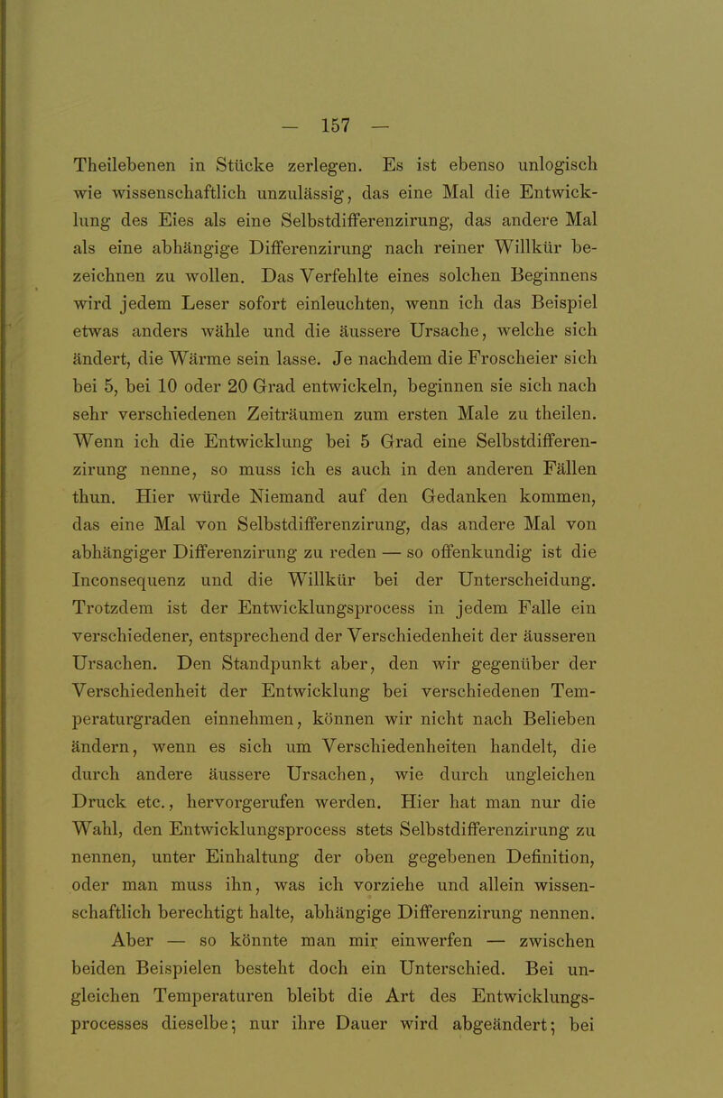 Theilebenen in Stücke zerlegen. Es ist ebenso unlogisch wie wissenschaftlich unzulässig, das eine Mal die Entwick- lung des Eies als eine Selbstdifferenzirung, das andere Mal als eine abhängige Differenzirung nach reiner Willkür be- zeichnen zu wollen. Das Verfehlte eines solchen Beginnens wird jedem Leser sofort einleuchten, wenn ich das Beispiel etwas anders wähle und die äussere Ursache, welche sich ändert, die Wärme sein lasse. Je nachdem die Froscheier sich bei 5, bei 10 oder 20 Grad entwickeln, beginnen sie sich nach sehr verschiedenen Zeiträumen zum ersten Male zu theilen. Wenn ich die Entwicklung bei 5 Grad eine Selbstdifferen- zirung nenne, so muss ich es auch in den anderen Fällen thun. Hier würde Niemand auf den Gedanken kommen, das eine Mal von SelbstdifPerenzirung, das andere Mal von abhängiger Differenzirung zu reden — so offenkundig ist die Inconsequenz und die Willkür bei der Unterscheidung. Trotzdem ist der Entwicklungsprocess in jedem Falle ein verschiedener, entsprechend der Verschiedenheit der äusseren Ursachen. Den Standpunkt aber, den wir gegenüber der Verschiedenheit der Entwicklung bei verschiedenen Tem- peraturgraden einnehmen, können wir nicht nach Belieben ändern, wenn es sich um Verschiedenheiten handelt, die durch andere äussere Ursachen, wie durch ungleichen Druck etc., hervorgerufen werden. Hier hat man nur die Wahl, den Entwicklungsprocess stets Selbstdifferenzirung zu nennen, unter Einhaltung der oben gegebenen Definition, oder man muss ihn, was ich vorziehe und allein wissen- schaftlich berechtigt halte, abhängige Differenzirung nennen. Aber — so könnte man mir einwerfen — zwischen beiden Beispielen besteht doch ein Unterschied. Bei un- gleichen Temperaturen bleibt die Art des Entwicklungs- processes dieselbe; nur ihre Dauer wird abgeändert; bei i