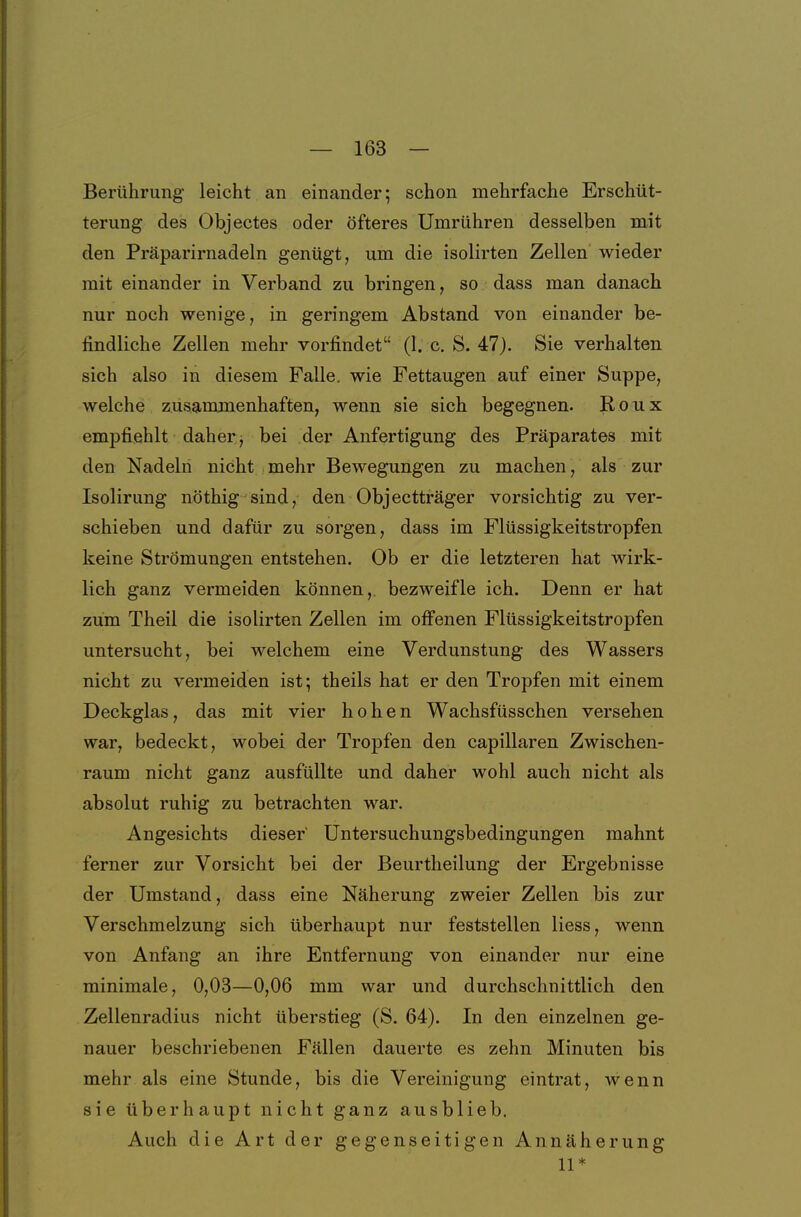 Berührung leicht an einander; schon mehrfache Erschüt- terung des Objectes oder öfteres Umrühren desselben mit den Präparirnadeln genügt, um die isolirten Zellen wieder mit einander in Verband zu bringen, so dass man danach nur noch wenige, in geringem Abstand von einander be- findliche Zellen mehr vorfindet (1. c. S. 47). Sie verhalten sich also in diesem Falle, wie Fettaugen auf einer Suppe, welche zusammenhaften, wenn sie sich begegnen. R o u x empfiehlt daher j bei der Anfertigung des Präparates mit den Nadeln nicht mehr Bewegungen zu machen, als zur Isolirung nöthig sind, den Objectträger vorsichtig zu ver- schieben und dafür zu sorgen, dass im Flüssigkeitstropfen keine Strömungen entstehen. Ob er die letzteren hat wirk- lich ganz vermeiden können, bezweifle ich. Denn er hat zum Theil die isolirten Zellen im ofi'enen Flüssigkeitstropfen untersucht, bei welchem eine Verdunstung des Wassers nicht zu vermeiden ist; theils hat er den Tropfen mit einem Deckglas, das mit vier hohen Wachsfüsschen versehen war, bedeckt, wobei der Tropfen den capillaren Zwischen- raum nicht ganz ausfüllte und daher wohl auch nicht als absolut ruhig zu betrachten war. Angesichts dieser' üntersuchungsbedingungen mahnt ferner zur Vorsicht bei der Beurtheilung der Ergebnisse der Umstand, dass eine Näherung zweier Zellen bis zur Verschmelzung sich überhaupt nur feststellen Hess, wenn von Anfang an ihre Entfernung von einander nur eine minimale, 0,03—0,06 mm war und durchschnittlich den Zellenradius nicht überstieg (S. 64). In den einzelnen ge- nauer beschriebenen Fällen dauerte es zehn Minuten bis mehr als eine Stunde, bis die Vereinigung eintrat, wenn sie überhaupt nicht ganz ausblieb. Auch die Art der gegenseitigen Annäherung 11*