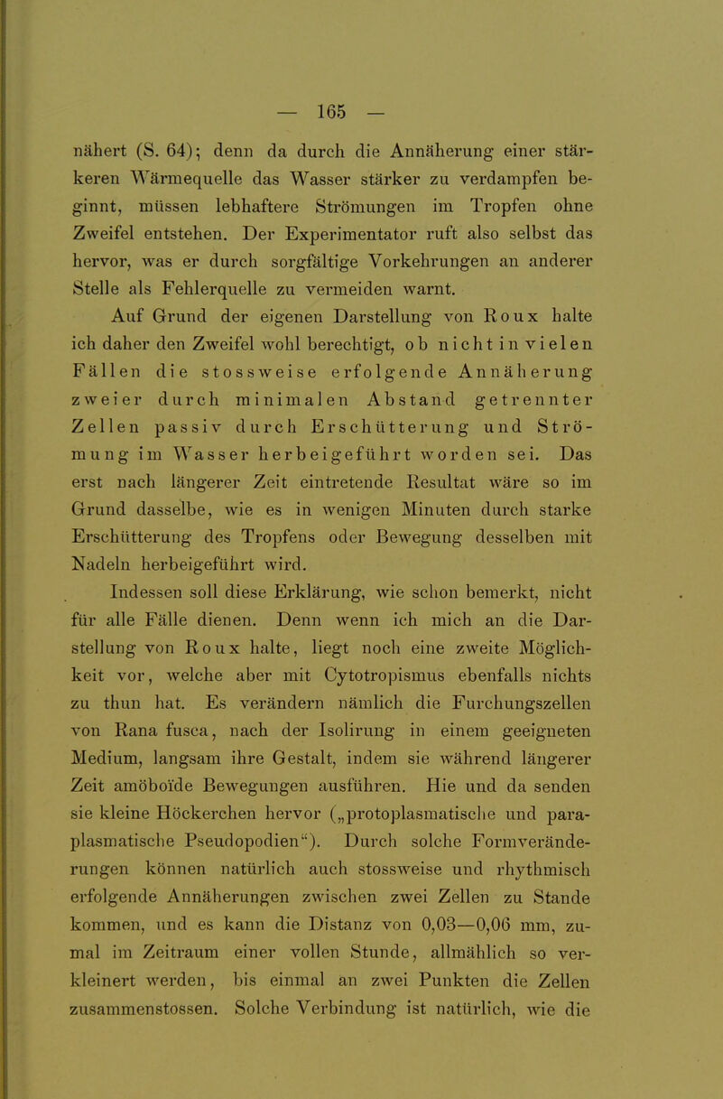 nähert (S, 64); denn da durch die Annäherung einer stär- keren Wärmequelle das Wasser stärker zu verdampfen be- ginnt, müssen lebhaftere Strömungen im Tropfen ohne Zweifel entstehen. Der Experimentator ruft also selbst das hervor, was er durch sorgfältige Vorkehrungen an anderer Stelle als Fehlerquelle zu vermeiden warnt. Auf Grund der eigenen Darstellung von Roux halte ich daher den Zweifel wohl berechtigt, ob nicht in vielen Fällen die stossweise erfolgende Annäherung zweier durch minimalen Abstand getrennter Zellen passiv durch Erschütterung und Strö- mung im Wasser herbeigeführt worden sei. Das erst nach längerer Zeit eintretende Eesultat wäre so im Grund dasselbe, wie es in wenigen Minuten durch starke Erschütterung des Tropfens oder Bewegung desselben mit Nadeln herbeigeführt wird. Indessen soll diese Erklärung, wie schon bemerkt, nicht für alle Fälle dienen. Denn wenn ich mich an die Dar- stellung von Roux halte, liegt noch eine zweite Möglich- keit vor, welche aber mit Cytotropismus ebenfalls nichts zu thun hat. Es verändern nämlich die Furchungszellen von Rana fusca, nach der Isolirung in einem geeigneten Medium, langsam ihre Gestalt, indem sie während längerer Zeit amöboide Bewegungen ausführen. Hie und da senden sie kleine Höckerchen hervor („protoplasmatische und para- plasmatische Pseudopodien). Durch solche Formverände- rungen können natürlich auch stossweise und rhythmisch erfolgende Annäherungen zwischen zwei Zellen zu Stande kommen, und es kann die Distanz von 0,03—0,06 mm, zu- mal im Zeitraum einer vollen Stunde, allmählich so ver- kleinert werden, bis einmal an zwei Punkten die Zellen zusammenstossen. Solche Verbindung ist natürlich, wie die