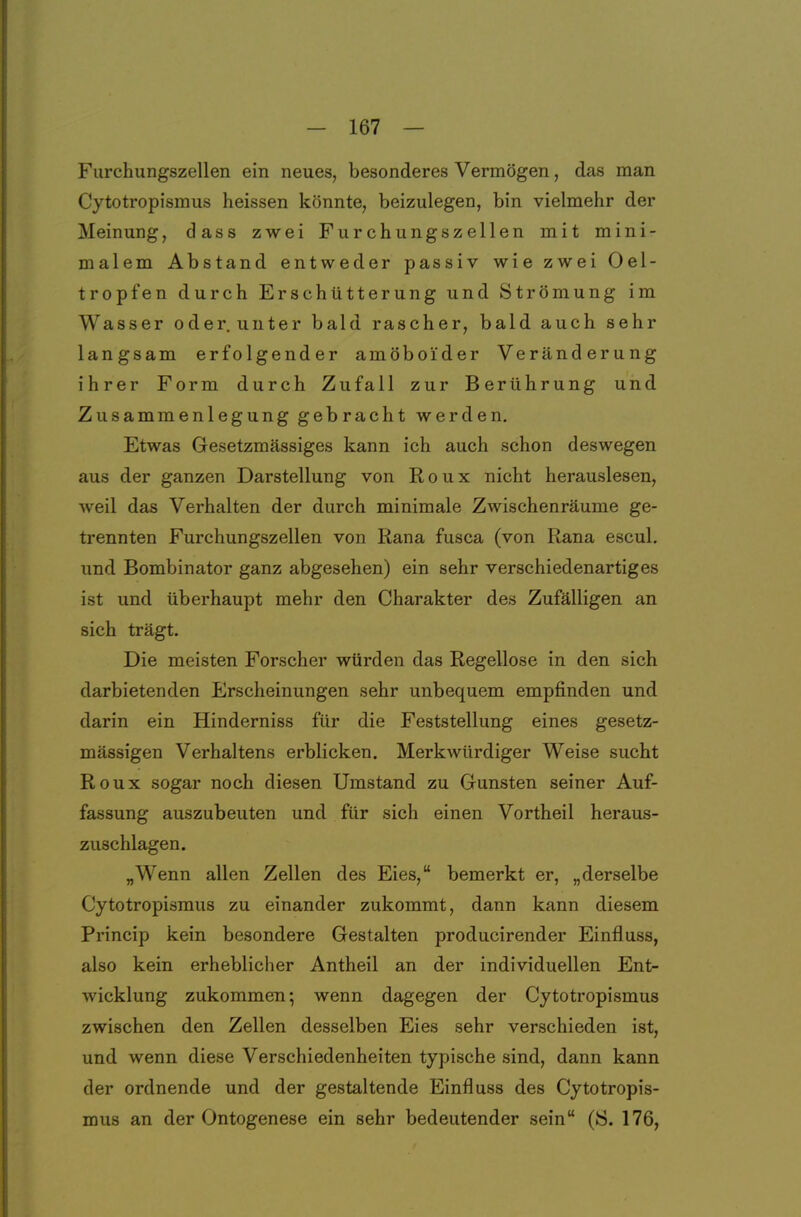 Furchungszellen ein neues, besonderes Vermögen, das man Cytotropismus heissen könnte, beizulegen, bin vielmehr der Meinung, dass zwei Furchungszellen mit mini- malem Abstand entweder passiv wie zwei Oel- tropfen durch Erschütterung und Strömung im Wasser oder.unter bald rascher, bald auch sehr langsam erfolgender amöboider Veränderung ihrer Form durch Zufall zur Berührung und Zusammenlegung gebracht werden. Etwas Gesetzmässiges kann ich auch schon deswegen aus der ganzen Darstellung von Roux nicht herauslesen, weil das Verhalten der durch minimale Zwischenräume ge- trennten Furchungszellen von Rana fusca (von Rana escul. und Bombinator ganz abgesehen) ein sehr verschiedenartiges ist und überhaupt mehr den Charakter des Zufälligen an sich trägt. Die meisten Forscher würden das Regellose in den sich darbietenden Erscheinungen sehr unbequem empfinden und darin ein Hinderniss für die Feststellung eines gesetz- mässigen Verhaltens erblicken. Merkwürdiger Weise sucht Roux sogar noch diesen Umstand zu Gunsten seiner Auf- fassung auszubeuten und für sich einen Vortheil heraus- zuschlagen. „Wenn allen Zellen des Eies, bemerkt er, „derselbe Cytotropismus zu einander zukommt, dann kann diesem Princip kein besondere Gestalten producirender Einfluss, also kein erheblicher Antheil an der individuellen Ent- wicklung zukommen; wenn dagegen der Cytotropismus zwischen den Zellen desselben Eies sehr verschieden ist, und wenn diese Verschiedenheiten typische sind, dann kann der ordnende und der gestaltende Einfluss des Cytotropis- mus an der Ontogenese ein sehr bedeutender sein (S. 176,