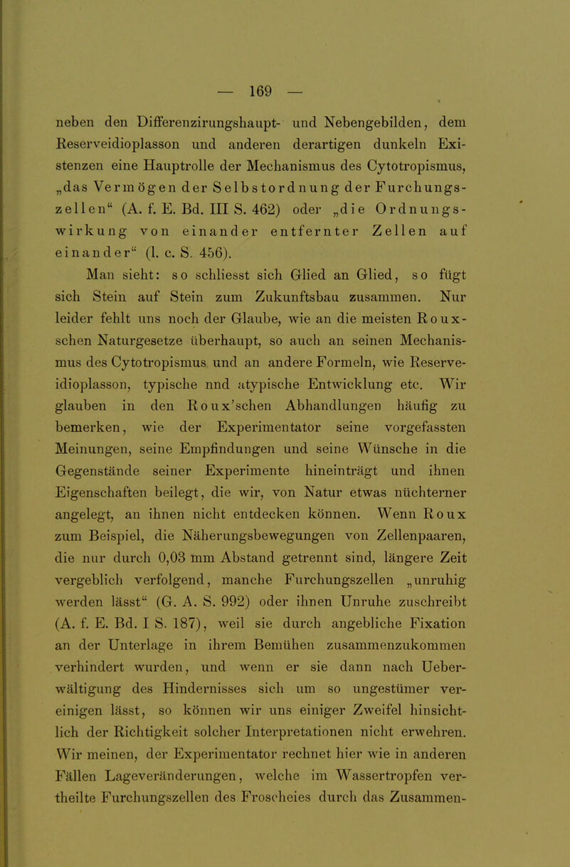 neben den Differenzirimgshaupt- und Nebengebilden, dem Reserveidioplasson und anderen derartigen dunkeln Exi- stenzen eine Hauptrolle der Mechanismus des Cytotropismus, „das Vermögen der Selbstordnung der Furchungs- zellen (A. f. E. Bd. III S. 462) oder „die Ordnungs- wirkung von einander entfernter Zellen auf einander (1. c. S. 456). Man sieht: so schliesst sich Glied an Glied, so fügt sich Stein auf Stein zum Zukunftsbau zusammen. Nur leider fehlt uns noch der Glaube, wie an die meisten Roux- schen Naturgesetze überhaupt, so auch an seinen Mechanis- mus des Cytotropismus und an andere Formeln, wie Reserve- idioplasson, typische nnd atypische Entwicklung etc. Wir glauben in den Roux'schen Abhandlungen häufig zu bemerken, wie der Experimentator seine vorgefassten Meinungen, seine Empfindungen und seine Wünsche in die Gegenstände seiner Experimente hineinträgt und ihnen Eigenschaften beilegt, die wir, von Natur etwas nüchterner angelegt, an ihnen nicht entdecken können. Wenn Roux zum Beispiel, die Näherungsbewegungen von Zellenpaaren, die nur durch 0,03 mm Abstand getrennt sind, längere Zeit vergeblich verfolgend, manche Furchungszellen „unruhig werden lässt (G. A. S. 992) oder ihnen Unruhe zuschreibt (A. f. E. Bd. I S. 187), weil sie durch angebliche Fixation an der Unterlage in ihrem Bemühen zusammenzukommen verhindert wurden, und wenn er sie dann nach Ueber- wältigung des Hindernisses sieh um so ungestümer ver- einigen lässt, so können wir uns einiger Zweifel hinsicht- lich der Richtigkeit solcher Interpretationen nicht erwehren. Wir meinen, der Experimentator rechnet hier wie in anderen Fällen Lageveränderungen, welche im Wassertropfen ver- theilte Furchungszellen des Frosoheies durch das Zusammen-