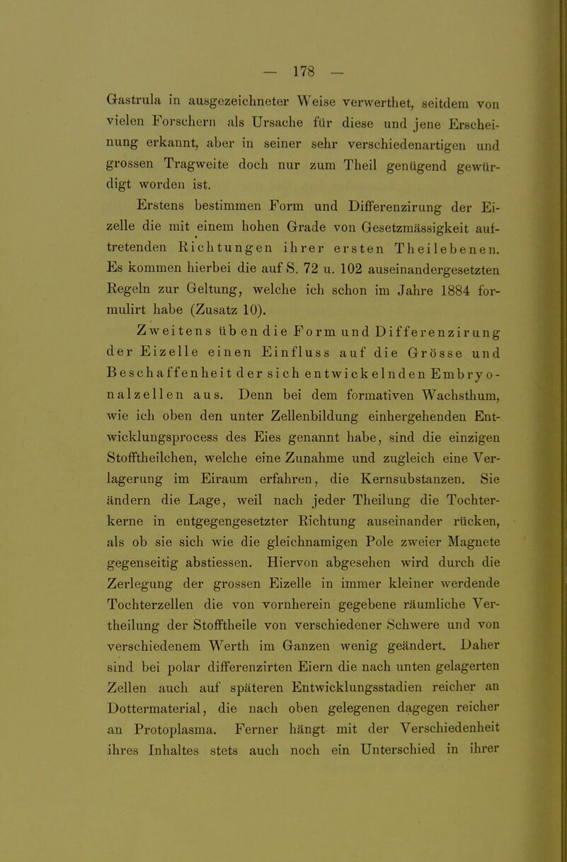 Gastrula in ausgezeichneter Weise verwerthet, seitdem von vielen Forschern als Ursache für diese und jene Erschei- nung erkannt, aber in seiner sehr verschiedenartigen und grossen Tragweite doch nur zum Theil genügend gewür- digt worden ist. Erstens bestimmen Form und DifFerenzirung der Ei- zelle die mit einem hohen Grade von Gesetzmässigkeit auf- tretenden Richtungen ihrer ersten Theilebenen. Es kommen hierbei die auf S. 72 u. 102 auseinandergesetzten Regeln zur Geltung, welche ich schon im Jahre 1884 for- mulirt habe (Zusatz 10). Zweitens übendie Form und Differenzirung der Eizelle einen Einfluss auf die Grösse und Beschaffenheit der sich entwickelnden Embryo- nalzellen aus. Denn bei dem formativen Wachsthum, wie ich oben den unter Zellenbildung einhergehenden Ent- wicklungsprocess des Eies genannt habe, sind die einzigen StofFtheilchen, welche eine Zunahme und zugleich eine Ver- lagerung im Eiraum erfahren, die Kernsubstanzen. Sie ändern die Lage, weil nach jeder Theilung die Tochter- kerne in entgegengesetzter Richtung auseinander rücken, als ob sie sich wie die gleichnamigen Pole zweier Magnete gegenseitig abstiessen. Hiervon abgesehen wird durch die Zerlegung der grossen Eizelle in immer kleiner Averdende Tochterzellen die von vornherein gegebene räumliche Ver- theilung der Stofftheile von verschiedener Schwere und von verschiedenem Werth im Ganzen wenig geändert. Daher sind bei polar differenzirten Eiern die nach unten gelagerten Zellen auch auf späteren Entwicklungsstadien reicher an Dottermaterial, die nach oben gelegenen dagegen reicher an Protoplasma. Ferner hängt mit der Verschiedenheit ihres Inhaltes stets auch noch ein Unterschied in ihrer