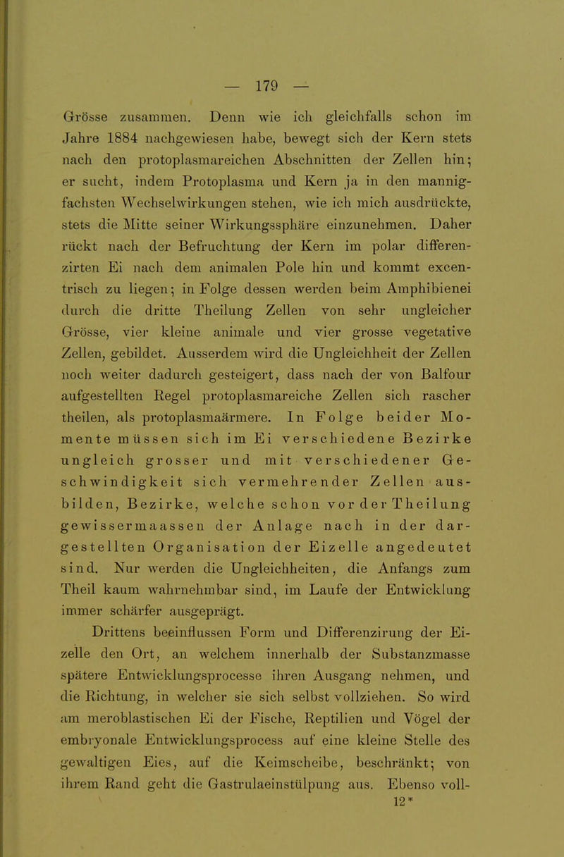 Grösse zusammen. Denn wie ich gleichfalls schon im Jahre 1884 nachgewiesen habe, bewegt sich der Kern stets nach den protoplasmareichen Abschnitten der Zellen hin; er sucht, indem Protoplasma und Kern ja in den mannig- fachsten Wechselwirkungen stehen, wie ich mich ausdrückte, stets die Mitte seiner Wirkungssphäre einzunehmen. Daher rückt nach der Befruchtung der Kern im polar differen- zirten Ei nach dem animalen Pole hin und kommt excen- trisch zu liegen; in Folge dessen werden beim Amphibienei durch die dritte Theilung Zellen von sehr ungleicher Grösse, vier kleine animale und vier grosse vegetative Zellen, gebildet. Ausserdem wird die Ungleichheit der Zellen noch weiter dadurch gesteigert, dass nach der von ßalfour aufgestellten Regel protoplasmareiche Zellen sich rascher theilen, als protoplasmaärmere. In Folge beider Mo- mente müssen sich im Ei verschiedene Bezirke ungleich grosser und mit verschiedener Ge- schwindigkeit sich vermehrender Zellen aus- bilden, Bezirke, welche schon vor der Theilung gewissermaassen der Anlage nach in der dar- gestellten Organisation der Eizelle angedeutet sind. Nur werden die Ungleichheiten, die Anfangs zum Theil kaum wahrnehmbar sind, im Laufe der Entwicklung immer schärfer ausgeprägt. Drittens beeinflussen Form und Differenzirung der Ei- zelle den Ort, an welchem innerhalb der Substanzmasse spätere Entwicklungsprocesse ihren Ausgang nehmen, und die Richtung, in welcher sie sich selbst vollziehen. So wird am meroblastischen Ei der Fische, Reptilien und Vögel der embiyonale Entwicklungsprocess auf eine kleine Stelle des gewaltigen Eies, auf die Keimscheibe, beschränkt; von ihrem Rand geht die Gastrulaeinstülpung aus. Ebenso voll- 12*