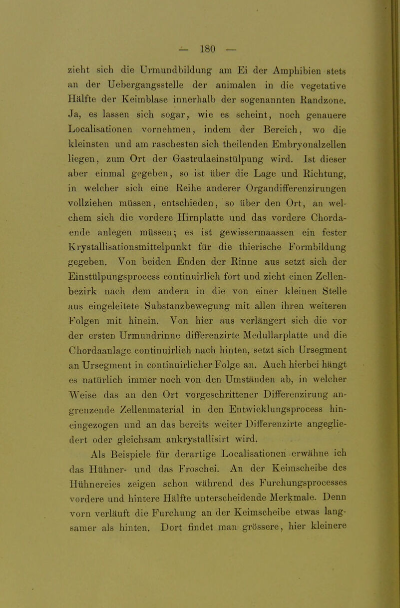 zieht sich die Urmundbilclung am Ei der Amphibien stets an der Uebergangsstelle der animalen in die vegetative Hälfte der Keimblase innerhalb der sogenannten Randzone. Ja, es lassen sich sogar, wie es scheint, noch genauere Localisationen vornehmen, indem der Bereich, wo die kleinsten und am raschesten sich theilenden Embryonalzellen liegen, zum Ort der Gastrulaeinstülpung wird. Ist dieser aber einmal gegeben, so ist über die Lage und Richtung, in welcher sich eine Reihe anderer Organdifferenzirungen vollziehen müssen, entschieden, so über den Ort, an wel- chem sich die vordere Hirnplatte und das vordere Chorda- ende anlegen müssen; es ist gewissermaassen ein fester Krystallisationsmittelpunkt für die thierische Formbildung gegeben. Von beiden Enden der Rinne aus setzt sich der Einstülpungsprocess continuirlich fort und zieht einen Zellen- bezirk nach dem andern in die von einer kleinen Stelle aus eingeleitete Substanzbewegung mit allen ihren weiteren Folgen mit hinein. Von hier aus verlängert sich die vor der ersten Urmundrinne differenzirte MeduUarplatte und die Chordaanlage continuirlich nach hinten, setzt sich Ursegment an Ursegment in continuirlicher Folge an. Auch hierbei hängt es natürlich immer noch von den Umständen ab, in welcher Weise das an den Ort vorgeschrittener Differenzirung an- grenzende Zellenmaterial in den Entwicklungsprocess hin- eingezogen und an das bereits weiter Differenzirte angeglie- dert oder gleichsam ankrystallisirt wird. Als Beispiele für derartige Localisationen erwähne ich das Hühner- und das Froschei. An der Keimscheibe des Hühnereies zeigen schon während des Furchungsprocesses vordere und hintere Hälfte unterscheidende Merkmale. Denn vorn verläuft die Furchung an der Keimscheibe etwas lang- samer als hinten. Dort findet man grössere, hier kleinere