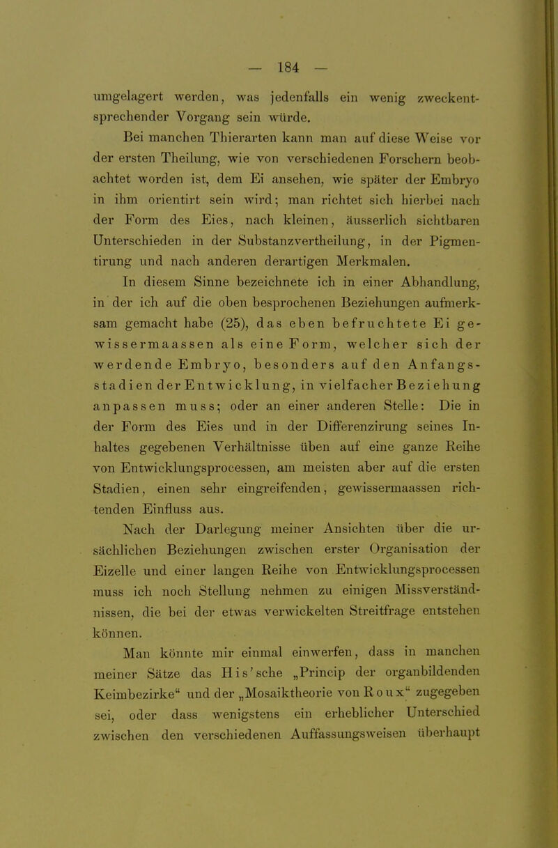 umgelagert werden, was jedenfalls ein wenig zweckent- sprechender Vorgang sein würde. Bei manchen Thierarten kann man auf diese Weise vor der ersten Theilung, wie von verschiedenen Forschern beob- achtet worden ist, dem Ei ansehen, wie später der Embryo in ihm orientirt sein wird; man richtet sich hierbei nach der Form des Eies, nach kleinen, äusserlich sichtbaren Unterschieden in der Substanzvertheilung, in der Pigmen- tirung und nach anderen derartigen Merkmalen. In diesem Sinne bezeichnete ich in einer Abhandlung, in der ich auf die oben besprochenen Beziehungen aufmerk- sam gemacht habe (25), das eben befruchtete Ei ge- wissermaassen als eine Form, welcher sich der werdende Embryo, besonders auf den Anfangs- stadien derEntwicklung, in vielfacher Beziehung anpassen muss; oder an einer anderen Stelle: Die in der Form des Eies und in der Ditferenzirung seines In- haltes gegebenen Verhältnisse üben auf eine ganze Reihe von Entwicklungsprocessen, am meisten aber auf die ersten Stadien, einen sehr eingreifenden, gewissermaassen rich- tenden Einfluss aus. Nach der Darlegung meiner Ansichten über die ur- sächlichen Beziehungen zwischen erster Organisation der Eizelle und einer langen Reihe von EntAvicklungsprocessen muss ich noch Stellung nehmen zu einigen Missverständ- nissen, die bei der etwas verwickelten Streitfrage entstehen können. Man könnte mir einmal einwerfen, dass in manchen meiner Sätze das His'sche „Princip der organbildenden Keimbezirke und der „Mosaiktheorie von Roux zugegeben sei, oder dass wenigstens ein erheblicher Unterschied zwischen den verschiedenen Auffassungsweisen überhaupt