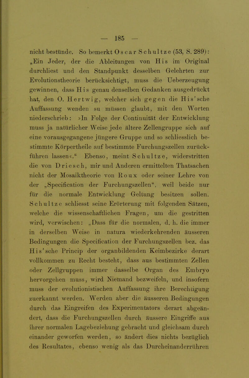 nicht bestünde. So bemerkt Oscar Schultze (53, 8. 289): „Ein Jeder, der die Ableitungen von His im Original durchliest und den Standpunkt desselben Gelehrten zur Evolutionstheorie berücksichtigt, muss die Ueberzeugung gewinnen, dass His genau denselben Gedanken ausgedrückt hat, den 0. Hertwig, welcher sich gegen die His'sehe Auffassung wenden su müssen glaubt, mit den Worten niederschrieb: »In Folge der Continuität der Entwicklung muss ja natürlicher Weise jede ältere Zellengruppe sich auf eine vorausgegangene jüngere Gruppe und so schliesslich be- stimmte Körpertheile auf bestimmte Furchungszellen zurück- führen lassen«. Ebenso, meint Schultze, widerstritten die von Driesch, mir und Anderen ermittelten Thatsachen nicht der Mosaiktheorie von Roux oder seiner Lehre von der „Specification der Furchungszellen, weil beide nur für die normale Entwicklung Geltung besitzen sollen. Schultze schliesst seine Erörterung mit folgenden Sätzen, welche die wissenschaftlichen Fragen, um die gestritten wird, verwischen: „Dass für die normalen, d. h. die immer in derselben Weise in natura wiederkehrenden äusseren Bedingungen die Specification der Furchungszellen bez. das His'sehe Princip der organbildenden Keimbezirke derart vollkommen zu Recht besteht, dass aus bestimmten Zellen oder Zellgruppen immer dasselbe Organ des Embryo hervorgehen muss, wird Niemand bezweifeln, und insofern muss der evolutionistischen Auffassung ihre Berechtigung zuerkannt werden. Werden aber die äusseren Bedingungen durch das Eingreifen des Experimentators derart abgeän- dert, dass die Furchungszellen durch äussere Eingriffe aus ihrer normalen Lagebeziehung gebracht und gleichsam durch einander geworfen werden, so ändert dies nichts bezüglich des Resultates, ebenso wenig als das Durcheinanderrühren