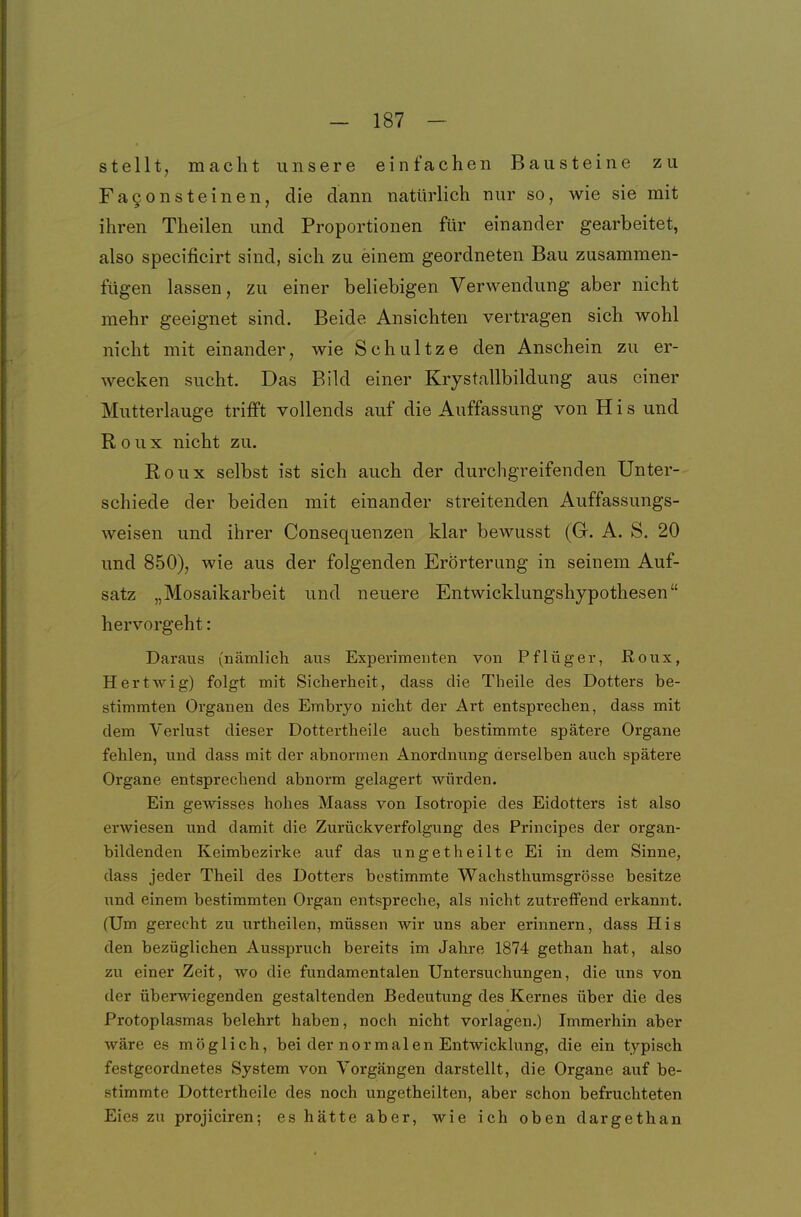 stellt, macht unsere einfachen Bausteine zu FaQonsteinen, die dann natürlich nur so, wie sie mit ihren Theilen und Proportionen für einander gearbeitet, also specificirt sind, sich zu einem geordneten Bau zusammen- fügen lassen, zu einer beliebigen Verwendung aber nicht mehr geeignet sind. Beide Ansichten vertragen sich wohl nicht mit einander, wie Schultze den Anschein zu er- wecken sucht. Das Bild einer Krystallbildung aus einer Mutterlauge trifft vollends auf die Auffassung von H i s und R 0 u X nicht zu. Roux selbst ist sich auch der durchgreifenden Unter- schiede der beiden mit einander streitenden Auffassungs- weisen und ihrer Consequenzen klar bewusst (Gr. A. S. 20 und 850), wie aus der folgenden Erörterung in seinem Auf- satz „Mosaikarbeit und neuere Entwicklungshypothesen hervorgeht: Daraus (nämlich aus Experimenten von Pflüger, Roux, Hertwig) folgt mit Sicherheit, dass die Theile des Dotters be- stimmten Organen des Embryo nicht der Art entsprechen, dass mit dem Verlust dieser Dottertheile auch bestimmte spätere Organe fehlen, und dass mit der abnormen Anordnung derselben auch spätere Organe entsprechend abnorm gelagert würden. Ein gewisses hohes Maass von Isotropie des Eidotters ist also erwiesen und damit die Zurückverfolgung des Principes der organ- bildenden Keimbezirke auf das ungetheilte Ei in dem Sinne, dass jeder Theil des Dotters bestimmte Wachsthumsgrösse besitze und einem bestimmten Organ entspreche, als nicht zutreffend erkannt. (Um gerecht zu urtheilen, müssen wir uns aber erinnern, dass His den bezüglichen Ausspruch bereits im Jahre 1874 gethan hat, also zu einer Zeit, wo die fundamentalen Untersuchungen, die uns von der überwiegenden gestaltenden Bedeutung des Kernes über die des Protoplasmas belehrt haben, noch nicht vorlagen.) Immerhin aber wäre es möglich, bei der normalen Entwicklung, die ein typisch festgeordnetes System von Vorgängen darstellt, die Organe auf be- stimmte Dottertheile des noch ungetheilten, aber schon befruchteten Eies zu projiciren; es hätte aber, wie ich oben dargethan