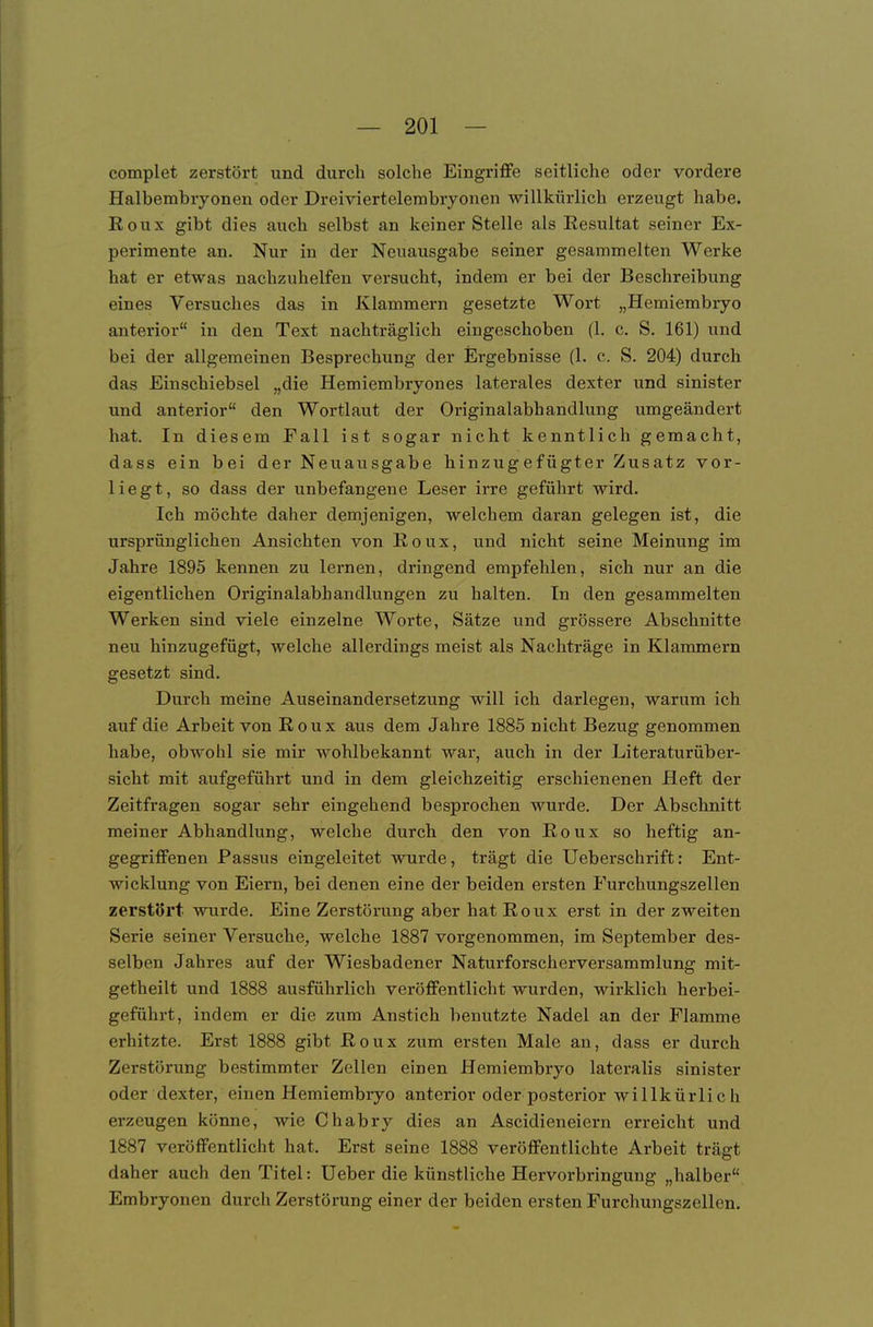 complet zerstört und durch solche Eingriffe seitliche oder vordere Halbembryonen oder Dreiviertelembrjonen willkürlich erzeugt habe. Roux gibt dies auch selbst an keiner Stelle als Resultat seiner Ex- perimente an. Nur in der Neuausgabe seiner gesammelten Werke hat er etwas nachzuhelfen versucht, indem er bei der Beschreibung eines Versuches das in Klammern gesetzte Wort „Hemiembryo anterior in den Text nachträglich eingeschoben (1. c. S. 161) und bei der allgemeinen Besprechung der Ergebnisse (1. c. S. 204) durch das Einschiebsel „die Hemiembryones laterales dexter und sinister und anterior den Wortlaut der Originalabhandlung umgeändert hat. In diesem Fall ist sogar nicht kenntlich gemacht, dass ein bei der Neuausgabe hinzugefügter Zusatz vor- liegt, so dass der unbefangene Leser irre geführt wird. Ich möchte daher demjenigen, welchem daran gelegen ist, die ursprünglichen Ansichten von Roux, und nicht seine Meinung im Jahre 1895 kennen zu lernen, dringend empfehlen, sich nur an die eigentlichen Originalabhandlungen zu halten. In den gesammelten Werken sind viele einzelne Worte, Sätze und grössere Abschnitte neu hinzugefügt, welche allerdings meist als Nachträge in Klammern gesetzt sind. Durch meine Auseinandersetzung will ich darlegen, warum ich auf die Arbeit von Roux aus dem Jahre 1885 nicht Bezug genommen habe, obwohl sie mir wohlbekannt war, auch in der Literaturüber- sicht mit aufgeführt und in dem gleichzeitig erschienenen Heft der Zeitfragen sogar sehr eingehend besprochen wurde. Der Abschnitt meiner Abhandlung, welche durch den von Roux so heftig an- gegriffenen Passus eingeleitet wurde, trägt die Ueberschrift: Ent- wicklung von Eiern, bei denen eine der beiden ersten Furchungszellen zerstört wurde. Eine Zerstörung aber hat Roux erst in der zweiten Serie seiner Versuche, welche 1887 vorgenommen, im September des- selben Jahres auf der Wiesbadener Naturforscherversammlung mit- getheilt und 1888 ausführlich veröffentlicht wurden, wirklich herbei- geführt, indem er die zum Anstich benutzte Nadel an der Flamme erhitzte. Erst 1888 gibt Roux zum ersten Male an, dass er durch Zerstörung bestimmter Zellen einen Hemiembryo lateralis sinister oder dexter, einen Hemiembryo anterior oder posterior willkürlich erzeugen könne, wie Chabry dies an Ascidieneiern erreicht und 1887 veröffentlicht hat. Erst seine 1888 veröffentlichte Arbeit trägt daher auch den Titel: Ueber die künstliche Hervorbringung „halber Embryonen durch Zerstörung einer der beiden ersten Furchungszellen.