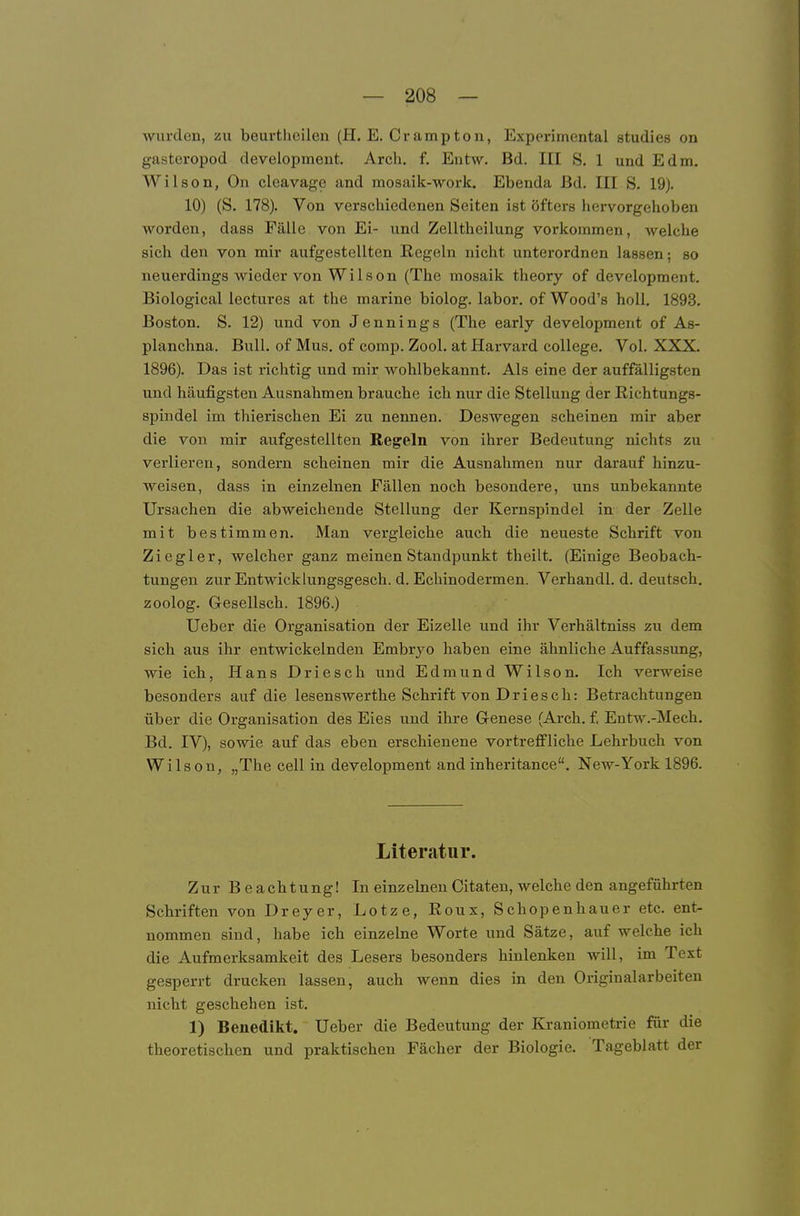 wurden, zu beurtlieilen (H. E, Crampton, Experimental studies on gasteropod development. Arcb, f. Entw. Bd. III S. 1 und Edm. Wilson, On cleavage and mosaik-work. Ebenda ßd. III S. 19). 10) (S. 178). Von verscbicdenen Seiten ist öfters hervorgehoben worden, dass Fälle von Ei- und Zellthcilung vorkommen, Avelche sich den von mir aufgestellten Hegeln nicht unterordnen lassen; so neuerdings wieder von Wilson (The mosaik tlieory of development. Biological lectures at the marine biolog. labor, of Wood's holl. 1893. Boston. S. 12) und von Jennings (The early development of As- planchna. Bull, of Mus. of comp. Zool. at Harvard College. Vol. XXX. 1896). Das ist richtig und mir wohlbekannt. Als eine der auffälligsten und häufigsten Ausnahmen brauche ich nur die Stellung der Richtungs- spindel im thierischen Ei zu nennen. Deswegen scheinen mir aber die von mir aufgestellten Regeln von ihrer Bedeutung nichts zu verlieren, sondern scheinen mir die Ausnahmen nur darauf hinzu- weisen, dass in einzelnen Fällen noch besondere, uns unbekannte Ursachen die abweichende Stellung der Kernspindel in der Zelle mit bestimmen. Man vergleiche auch die neueste Schrift von Ziegler, welcher ganz meinen Standpunkt theilt. (Einige Beobach- tungen zur Entwicklungsgesch. d. Echinodermen. Verhandl. d. deutsch, zoolog. Gesellsch. 1896.) Ueber die Organisation der Eizelle und ihr Verhältniss zu dem sich aus ihr entwickelnden Embryo haben eine ähnliche Auffassung, wie ich, Hans Driesch und Edmund Wilson. Ich verweise besonders auf die lesenswerthe Schrift von Driesch: Betrachtungen über die Organisation des Eies und ihre Genese (Arch. £ Entw.-Mech. Bd. IV), sowie auf das eben erschienene vortreffliche Lehrbuch von Wilson, „The cell in development and inheritance. New-York 1896. Literatur. Zur Beachtung! In einz einen Citaten, welche den angeführten Schriften von Dreyer, Lotze, Roux, Schopenhauer etc. ent- nommen sind, habe ich einzelne Worte und Sätze, auf welche ich die Aufmerksamkeit des Lesers besonders hinlenken will, im Text gesperrt drucken lassen, auch wenn dies in den Originalarbeiten nicht geschehen ist. 1) Benedikt. Ueber die Bedeutung der Kraniometrie für die theoretischen und praktischen Fächer der Biologie. Tageblatt der