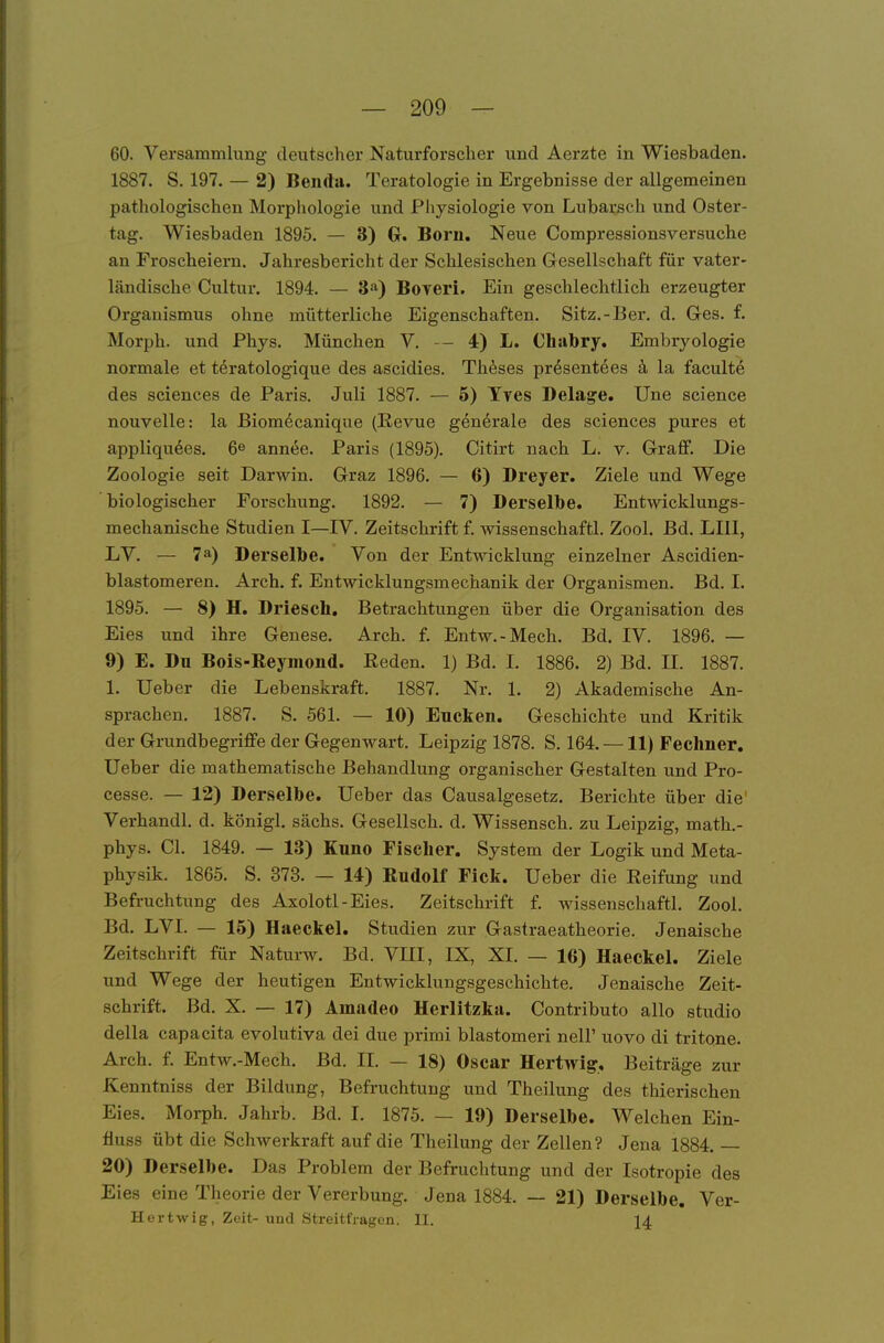 60. Versammlung deutscher Naturforscher und Aerzte in Wiesbaden. 1887. S. 197. — 2) Benda. Teratologie in Ergebnisse der allgemeinen pathologischen Morphologie und Physiologie von Lubarsch und Oster- tag. Wiesbaden 1895. — 3) G. Born. Neue Compressionsversuche an Froscheiern. Jahresbericht der Schlesischen G-esellschaft für vater- ländische Cultur. 1894. — 3'i) Boveri. Ein geschlechtlich erzeugter Organismus ohne mütterliche Eigenschaften. Sitz.-Ber. d. Ges. f. Morph, und Phys. München V. — 4) L. Chabry. Embryologie normale et töratologique des ascidies. Th^ses pr^sentöes ä, la faculte des sciences de Paris. Juli 1887. — 5) Tyes Delag^e. Une science nouvelle: la Biomecanique (Revue generale des sciences pures et appliqu6es. 6^ annee. Paris (1895). Citirt nach L. v. GrraflF. Die Zoologie seit Darwin. Graz 1896. — 6) Dreyer. Ziele und Wege biologischer Forschung. 1892. — 7) Derselbe. Entwicklungs- mechanische Studien I—IV. Zeitschrift f. wissenschaftl. Zool. Bd. LIIl, LV. — 7a) Derselbe. Von der Entwicklung einzelner Ascidien- blastomeren. Arch. f. Entwicklungsmechanik der Organismen. Bd. I. 1895. — 8) H. Driesch. Betrachtungen über die Organisation des Eies und ihre Genese. Arch. f. Entw.-Mech. Bd. IV. 1896. — 9) E. Du Bois-Reymond. Reden. 1) Bd. I. 1886. 2) Bd. II. 1887. 1. Ueber die Lebenskraft. 1887. Nr. 1. 2) Akademische An- sprachen. 1887. S. 561. — 10) Eucken. Geschichte und Kritik der Grundbegriffe der Gegenwart. Leipzig 1878. S. 164. —11) Fecliner. lieber die mathematische Behandlung organischer Gestalten und Pro- cesse. — 12) Derselbe. Ueber das Causalgesetz. Berichte über die' Verhandl. d. königl. sächs. Gesellsch. d. Wissensch, zu Leipzig, math.- phys. Gl. 1849. — 13) Kuno Fischer. System der Logik und Meta- physik. 1865. S. 373. — 14) Rudolf Fick. Ueber die Reifung und Befruchtung des Axolotl-Eies. Zeitschrift f. wissenschaftl. Zool. Bd. LVI. — 15) Haeckel. Studien zur Gastraeatheorie. Jenaische Zeitschrift für Naturw. Bd. VUI, IX, XI. — 16) Haeckel. Ziele und Wege der heutigen Entwicklungsgeschichte. Jenaische Zeit- schrift. Bd. X. — 17) Amadeo Herlitzka. Contributo allo studio della capacita evolutiva dei due primi blastomeri nelF novo di tritone. Arch. f. Entw.-Mech. Bd. II. — 18) Oscar Hertwig, Beiträge zur Kenntniss der Bildung, Befruchtung und Theilung des thierischen Eies. Morph. Jahrb. Bd. I. 1875. — 19) Derselbe. Welchen Ein- fiuss übt die Schwerkraft auf die Theilung der Zellen? Jena 1884. — 20) Derselbe. Das Problem der Befruchtung und der Isotropie des Eies eine Theorie der Vererbung, Jena 1884. — 21) Derselbe. Ver- Hertwig, Zeit- und Streitfragen. II. 14