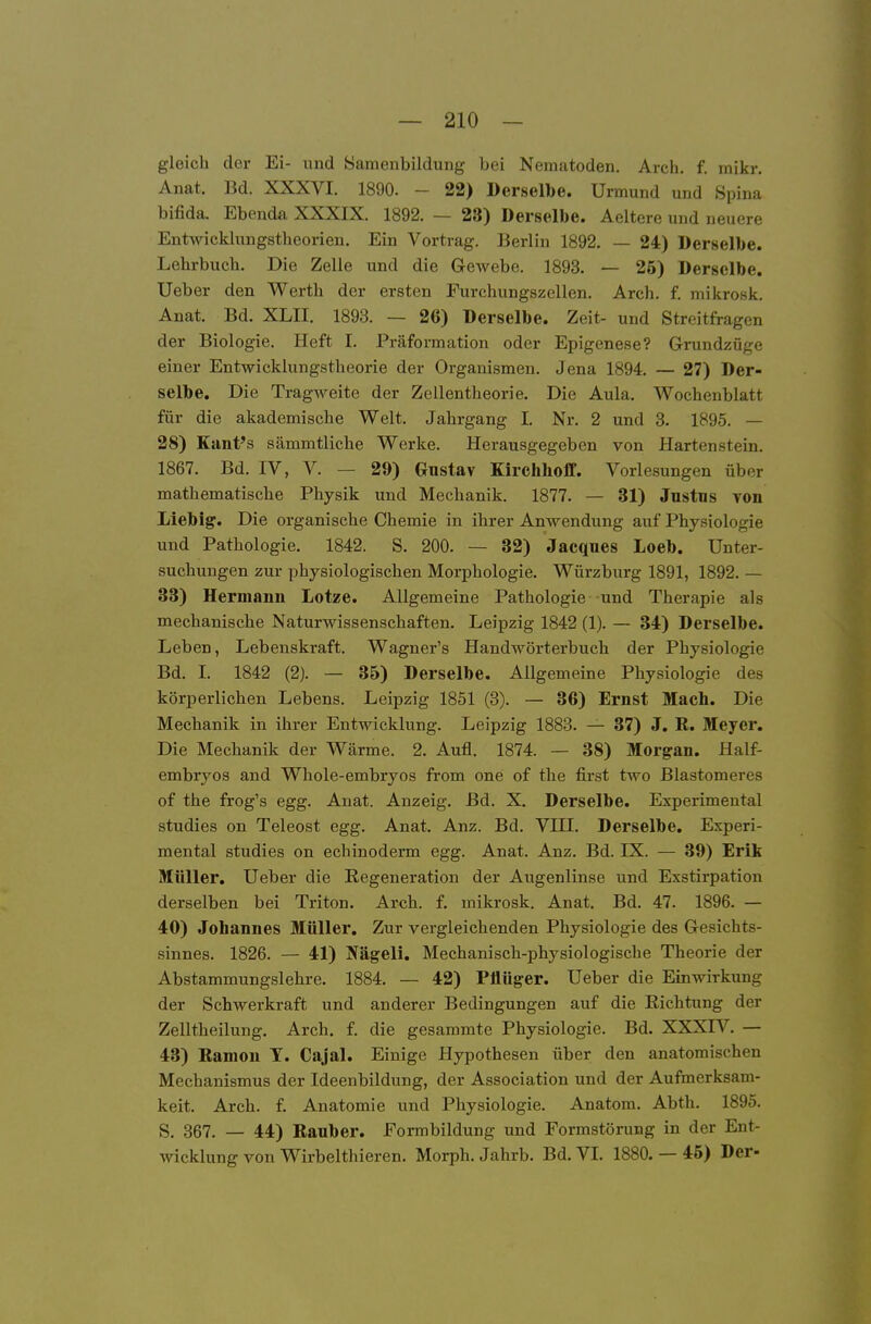 gleich der Ei- und Samenbildung bei Nematoden. Arch. f. mikr. Anat. Bd. XXXVI. 1890. - 22) Derselbe. Urmund und Spina bifida. Ebenda XXXIX. 1892. — 23) Derselbe. Aeltere und neuere Entwicklungstheorien. Ein Vortrag. Berlin 1892. — 24) Derselbe. Lehrbuch. Die Zelle und die Gewebe. 1893. — 25) Derselbe. Ueber den Werth der ersten Furchungszellen. Arch. f. mikrosk. Anat. Bd. XLII. 1893. — 26) Derselbe. Zeit- und Streitfragen der Biologie. Heft I. Präformation oder Epigenese? Grundzüge einer Entwicklungstheorie der Organismen. Jena 1894. — 27) Der- selbe. Die Tragweite der Zellentheorie. Die Aula. Wochenblatt für die akademische Welt. Jahrgang I. Nr. 2 und 3. 1895. — 28) Kant's sämmtliche Werke. Herausgegeben von Hartenstein. 1867. Bd. IV, V. — 29) Gustav Kirchlioff. Vorlesungen über mathematische Physik und Mechanik. 1877. — 31) Jnstns von Liebig. Die organische Chemie in ihrer Anwendung auf Physiologie und Pathologie. 1842. S. 200. — 32) Jacques Loeb. Unter- suchungen zur physiologischen Morphologie. Würzburg 1891, 1892. — 33) Hermann Lotze. Allgemeine Pathologie und Therapie als mechanische Naturwissenschaften. Leipzig 1842 (1). — 34) Derselbe. Leben, Lebenskraft. Wagner's Handwörterbuch der Physiologie Bd. I. 1842 (2). — 35) Derselbe. Allgemeine Physiologie des körperlichen Lebens. Leipzig 1851 (3). — 36) Ernst Mach. Die Mechanik in ihrer Entwicklung. Leipzig 1883. — 37) J. R. Meyer. Die Mechanik der Wärme. 2. Aufl. 1874. — 38) Morgan. Half- embryos and Whole-embryos from one of the first two Blastomeres of the frog's egg. Anat. Anzeig. Bd. X. Derselbe. Experimeutal studies on Teleost egg. Anat. Anz. Bd. VIII. Derselbe. Experi- meutal studies on echinoderm egg. Anat. Anz. Bd. IX. — 39) Erik Müller, Ueber die Regeneration der Augenlinse und Exstirpation derselben bei Triton. Arch. f. mikrosk. Anat. Bd. 47. 1896. — 40) Johannes Müller, Zur vergleichenden Physiologie des Gesichts- sinnes. 1826. — 41) Nägeli. Mechanisch-physiologische Theorie der Abstammungslehre. 1884. — 42) Plltiger. Ueber die Einwirkung der Schwerkraft und anderer Bedingungen auf die Richtung der Zelltheilung. Arch. f. die gesammte Physiologie. Bd. XXXIV. — 43) Ramon T. Cajal. Einige Hypothesen über den anatomischen Mechanismus der Ideenbildung, der Association und der Aufmerksam- keit. Arch. f. Anatomie und Physiologie. Anatom. Abth. 1895. S. 367. — 44) Rauber. Formbildung und Formstörung in der Ent- wicklung von Wirbelthieren. Morph. Jahrb. Bd. VI. 1880. — 45) Der-