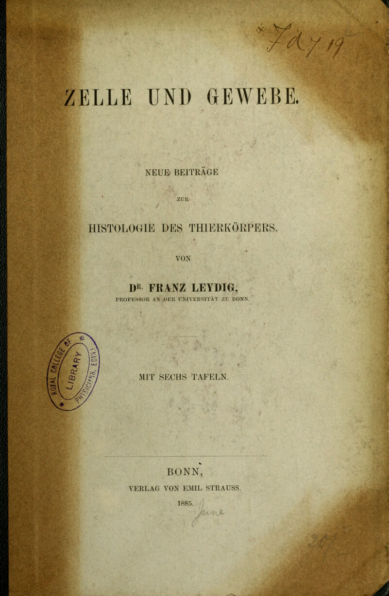 ZELLE UND GEWEBE. NEUE BEITRÄGE ZUR HISTOLOGIE DES THIERKÖRPERS. VON DR FRANZ LEYDIG, PROFESSOR AN OER UNIVERSITÄT ZU BONN. MIT SECHS TAFELN. BONN, VERLAG VON EMIL STRAUSS. 1885.