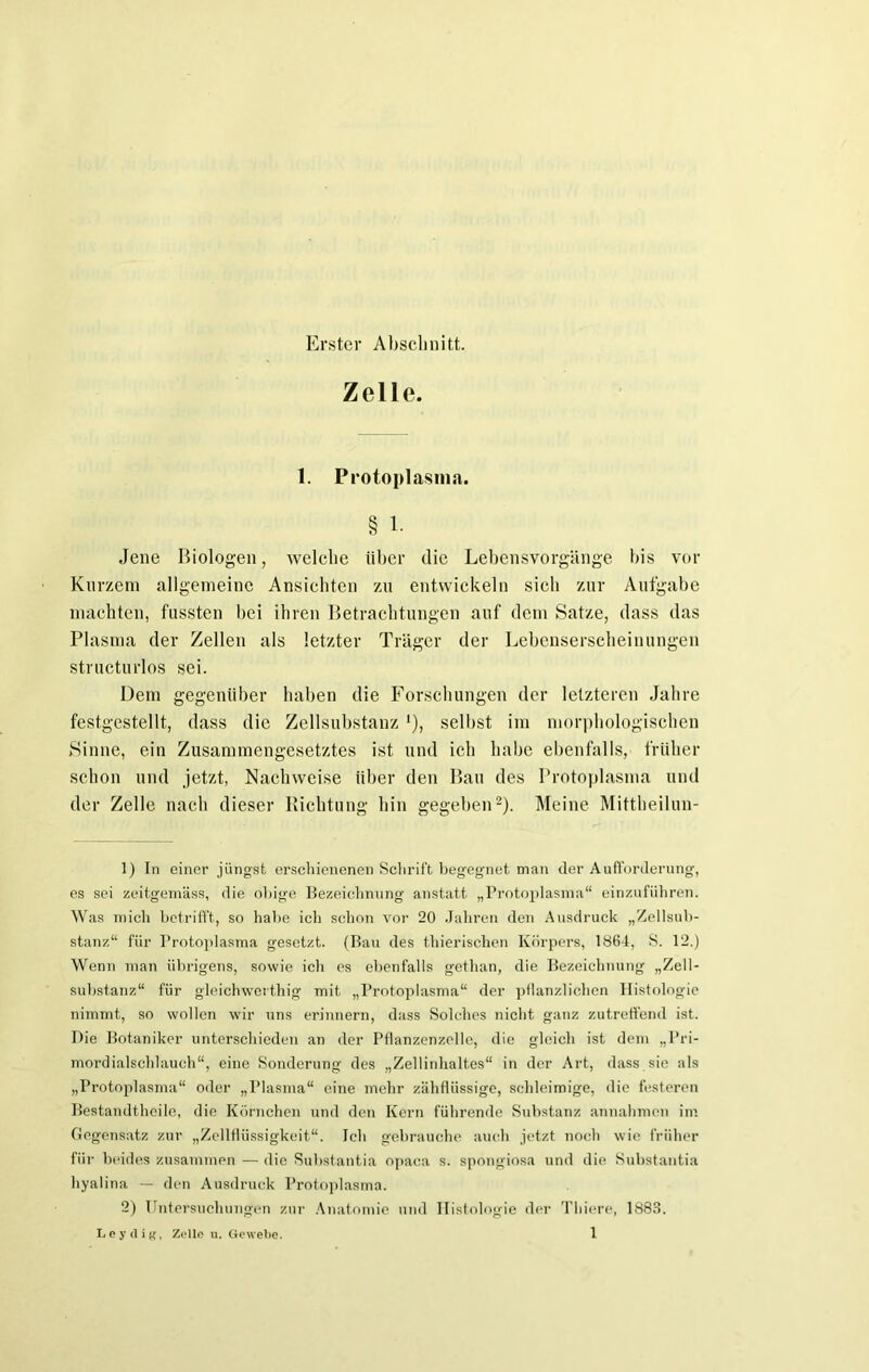 Erster Abschnitt. Zelle. 1. Protoplasma. § 1. Jene Biologen, welche über die Lebensvorgänge bis vor Kurzem allgemeine Ansichten zu entwickeln sich zur Aufgabe machten, fassten bei ihren Betrachtungen auf dem Satze, dass das Plasma der Zellen als letzter Träger der Lebenserscheinungen structurlos sei. Dem gegenüber haben die Forschungen der letzteren Jahre festgestellt, dass die Zellsubstanz *), selbst im morphologischen Sinne, ein Zusammengesetztes ist und ich habe ebenfalls, früher schon und jetzt, Nachweise über den Bau des Protoplasma und der Zelle nach dieser Richtung hin gegeben1 2). Meine Mittheilun- 1) In einer jüngst erschienenen Sclirift begegnet man der Aufforderung, es sei zeitgemäss, die obige Bezeichnung anstatt „Protoplasma“ einzuführen. Was mich betrifft, so habe ich schon vor 20 Jahren den Ausdruck „Zellsub- stanz“ für Protoplasma gesetzt. (Bau des thierischen Körpers, 1864, S. 12.) Wenn man übrigens, sowie ich es ebenfalls gethan, die Bezeichnung „Zell- substanz“ für gleichwertig mit „Protoplasma“ der pflanzlichen Histologie nimmt, so wollen wir uns erinnern, dass Solches nicht ganz zutreffend ist. Die Botaniker unterschieden an der Pflanzenzelle, die gleich ist dem „Pri- mordialschlauch“, eine Sonderung des „Zellinhaltes“ in der Art, dass sie als „Protoplasma“ oder „Plasma“ eine mehr zähflüssige, schleimige, die festeren Bestandtheile, die Körnchen und den Kern führende Substanz annahmon im Gegensatz zur „Zellflüssigkeit“. Ich gebrauche auch jetzt noch wie früher für beides zusammen — die Substantia opaca s. spongiosa und die Substantia hyalina — den Ausdruck Protoplasma. 2) Untersuchungen zur Anatomie und Histologie der Tliiere, 1883.