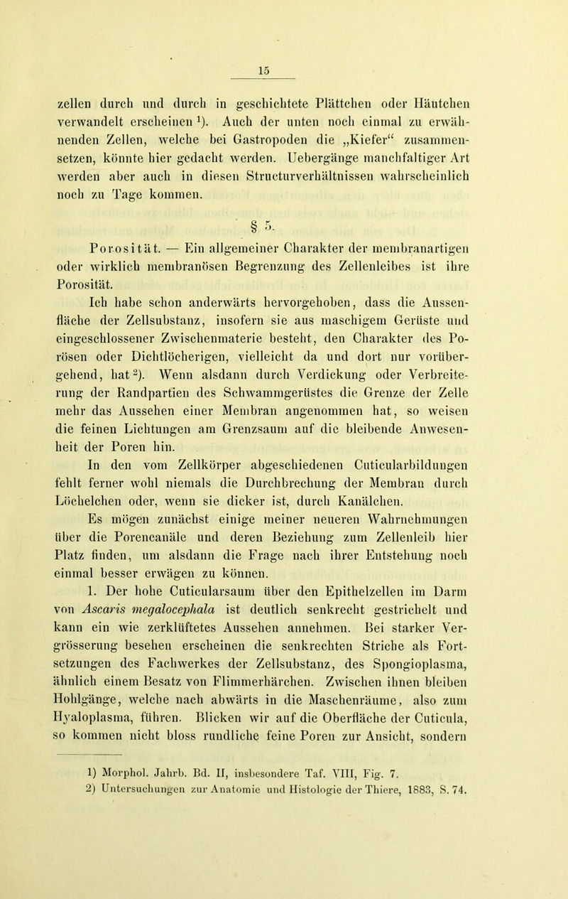 zellen durch und durch in geschichtete Plättchen oder Häutchen verwandelt erscheinen 1). Auch der unten noch einmal zu erwäh- nenden Zellen, welche bei Gastropoden die „Kiefer“ zusammen- setzen, könnte hier gedacht werden. Uebergänge manchfaltiger Art werden aber auch in diesen Structurverhältnissen wahrscheinlich noch zu Tage kommen. § 5. Porosität. — Ein allgemeiner Charakter der membranartigen oder wirklich membranösen Begrenzung des Zellenleibes ist ihre Porosität. Ich habe schon anderwärts hervorgehoben, dass die Aussen- fläche der Zellsubstanz, insofern sie aus maschigem Gerüste und eingeschlossener Zwischenmaterie besteht, den Charakter des Po- rösen oder Dichtlöcherigen, vielleicht da und dort nur vorüber- gehend, hat2). Wenn alsdann durch Verdickung oder Verbreite- rung der Randpartien des Schwammgerüstes die Grenze der Zelle mehr das Aussehen einer Membran angenommen hat, so weisen die feinen Lichtungen am Grenzsaum auf die bleibende Anwesen- heit der Poren hin. In den vom Zellkörper abgeschiedenen Cuticularbildungen fehlt ferner wohl niemals die Durchbrechung der Membran durch Löchelchen oder, wenn sie dicker ist, durch Kanälchen. Es mögen zunächst einige meiner neueren Wahrnehmungen über die Porencanäle und deren Beziehung zum Zellenleib hier Platz linden, um alsdann die Frage nach ihrer Entstehung noch einmal besser erwägen zu können. 1. Der hohe Cuticularsaum über den Epithelzellen im Darm von Ascaris megalocephala ist deutlich senkrecht gestrichelt und kann ein wie zerklüftetes Aussehen annehmen. Bei starker Ver- grösserung besehen erscheinen die senkrechten Striche als Fort- setzungen des Fachwerkes der Zellsubstanz, des Spongioplasma, ähnlich einem Besatz von Flimmerhärchen. Zwischen ihnen bleiben Hohlgänge, welche nach abwärts in die Maschenräume, also zum Hyaloplasma, führen. Blicken wir auf die Oberfläche der Cuticula, so kommen nicht bloss rundliche feine Poren zur Ansicht, sondern 1) Morphol. Jahrb. Bd. II, insbesondere Taf. VIII, Fig. 7. 2) Untersuchungen zur Anatomie und Histologie der Thiere, 1883, S. 74.