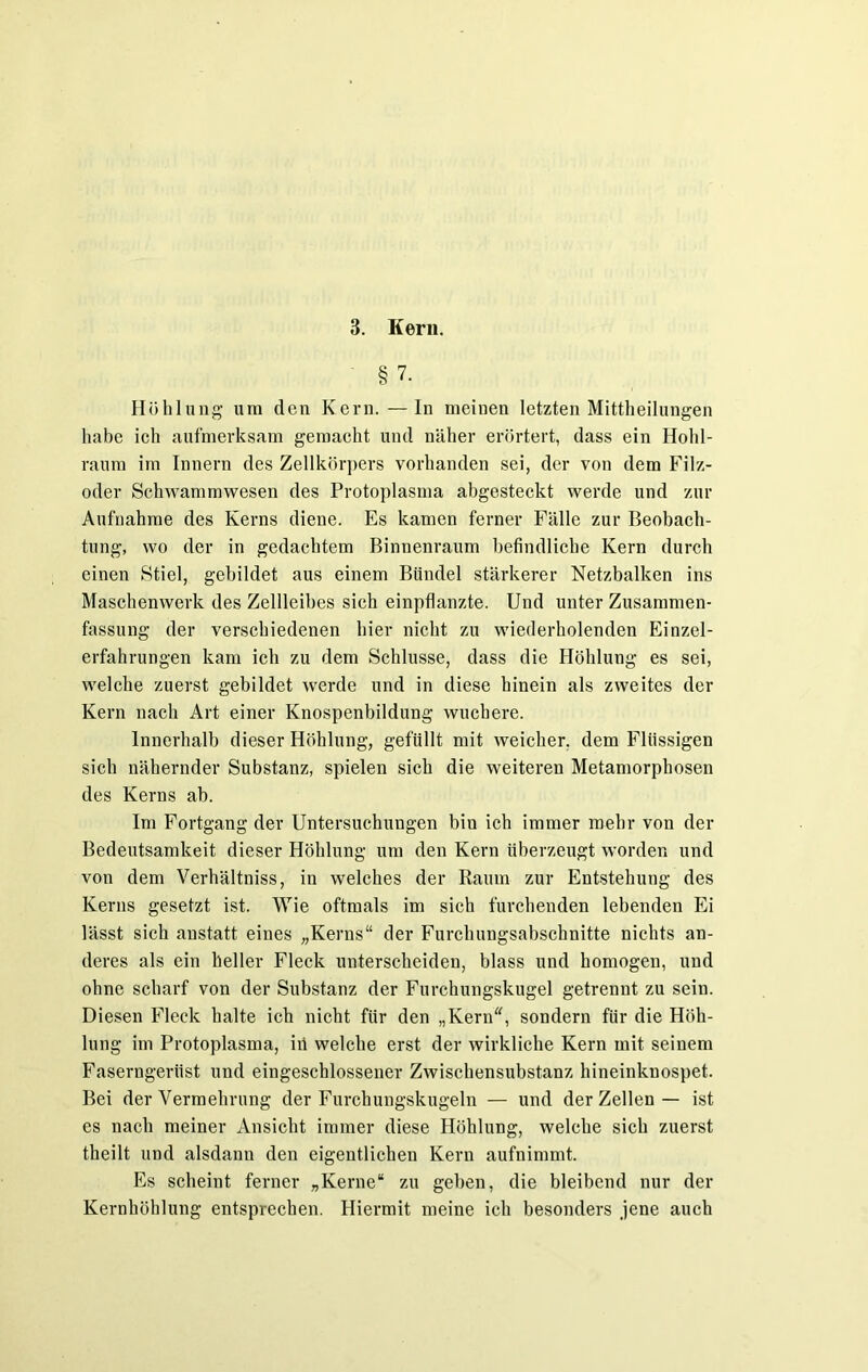 § 7. Höhlung um den Kern. —In meinen letzten Mittheilungen habe ich aufmerksam gemacht und näher erörtert, dass ein Hohl- raum im Innern des Zellkörpers vorhanden sei, der von dem Filz- oder Schwammwesen des Protoplasma abgesteckt werde und zur Aufnahme des Kerns diene. Es kamen ferner Fälle zur Beobach- tung, wo der in gedachtem Binnenraum befindliche Kern durch einen Stiel, gebildet aus einem Bündel stärkerer Netzbalken ins Maschenwerk des Zellleibes sich einpflanzte. Und unter Zusammen- fassung der verschiedenen hier nicht zu wiederholenden Einzel- erfahrungen kam ich zu dem Schlüsse, dass die Höhlung es sei, welche zuerst gebildet werde und in diese hinein als zweites der Kern nach Art einer Knospenbildung wuchere. Innerhalb dieser Höhlung, gefüllt mit weicher, dem Flüssigen sich nähernder Substanz, spielen sich die weiteren Metamorphosen des Kerns ab. Im Fortgang der Untersuchungen bin ich immer mehr von der Bedeutsamkeit dieser Höhlung um den Kern überzeugt worden und von dem Verhältniss, in welches der Raum zur Entstehung des Kerns gesetzt ist. Wie oftmals im sich furchenden lebenden Ei lässt sich anstatt eines „Kerns“ der Furchungsabschnitte nichts an- deres als ein heller Fleck unterscheiden, blass und homogen, und ohne scharf von der Substanz der Furchungskugel getrennt zu sein. Diesen Fleck halte ich nicht für den „Kern“, sondern für die Höh- lung im Protoplasma, iii welche erst der wirkliche Kern mit seinem Faserngerüst und eingeschlossener Zwischensubstanz hineinknospet. Bei der Vermehrung der Furchungskugeln — und der Zellen — ist es nach meiner Ansicht immer diese Höhlung, welche sich zuerst theilt und alsdann den eigentlichen Kern aufnimmt. Es scheint ferner „Kerne“ zu geben, die bleibend nur der Kernhöhlung entsprechen. Hiermit meine ich besonders jene auch