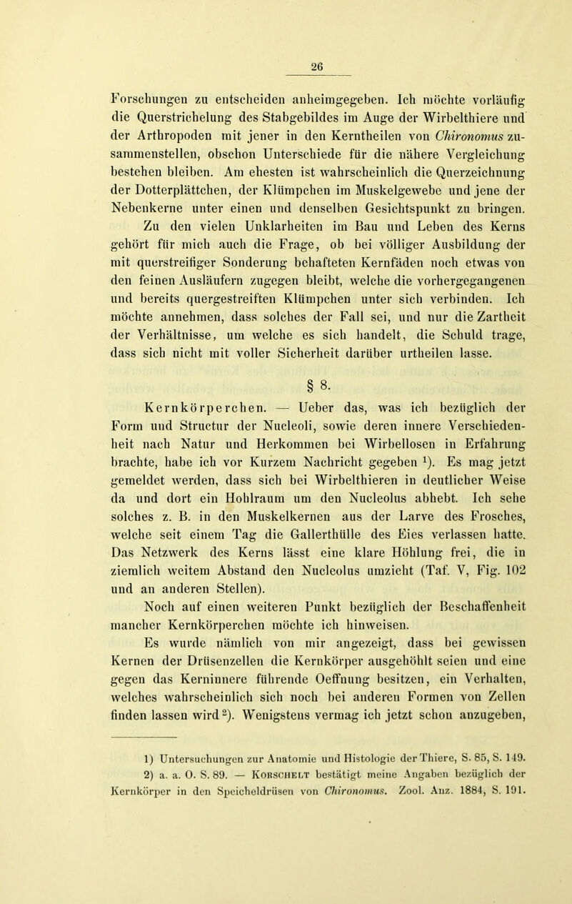 Forschungen zu entscheiden anheimgegeben. Ich möchte vorläufig die Querstrichelung des Stabgebildes im Auge der Wirbelthiere und der Arthropoden mit jener in den Kerntheilen von Chironomus zu- sammenstellen, obschon Unterschiede für die nähere Vergleichung bestehen bleiben. Am ehesten ist wahrscheinlich die Querzeichnung der Dotterplättchen, der Klümpchen im Muskelgewebe und jene der Nebenkerne unter einen und denselben Gesichtspunkt zu bringen. Zu den vielen Unklarheiten im Bau und Leben des Kerns gehört für mich auch die Frage, ob bei völliger Ausbildung der mit querstreifiger Sonderung behafteten Kernfäden noch etwas von den feinen Ausläufern zugegen bleibt, welche die vorhergegangenen und bereits quergestreiften Klümpchen unter sich verbinden. Ich möchte annehmen, dass solches der Fall sei, und nur die Zartheit der Verhältnisse, um welche es sich handelt, die Schuld trage, dass sich nicht mit voller Sicherheit darüber urtheilen lasse. § 8. Kernkörpereben. — Ueber das, was ich bezüglich der Form und Structur der Nucleoli, sowie deren innere Verschieden- heit nach Natur und Herkommen bei Wirbellosen in Erfahrung brachte, habe ich vor Kurzem Nachricht gegeben 1). Es mag jetzt gemeldet werden, dass sich bei Wirbelthieren in deutlicher Weise da und dort ein Hohlraum um den Nucleolus abhebt. Ich sehe solches z. B. in den Muskelkernen aus der Larve des Frosches, welche seit einem Tag die Gallerthülle des Eies verlassen hatte. Das Netzwerk des Kerns lässt eine klare Höhlung frei, die in ziemlich weitem Abstand den Nucleolus umzieht (Taf. V, Fig. 102 und an anderen Stellen). Noch auf einen weiteren Punkt bezüglich der Beschaffenheit mancher Kernkörperchen möchte ich hinweisen. Es wurde nämlich von mir angezeigt, dass bei gewissen Kernen der Drüsenzellen die Kernkörper ausgehöhlt seien und eine gegen das Kerniunere führende Oeflfnung besitzen, ein Verhalten, welches wahrscheinlich sich noch bei anderen Formen von Zellen finden lassen wird2). Wenigstens vermag ich jetzt schon anzugeben, 1) Untersuchungen zur Anatomie und Histologie der Thiere, S. 85, S. 149. 2) a. a. 0. S. 89. — Korschelt bestätigt meine Angaben bezüglich der Kernkörper in den Speicheldrüsen von Chironomus. Zool. Anz. 1884, S. 191.