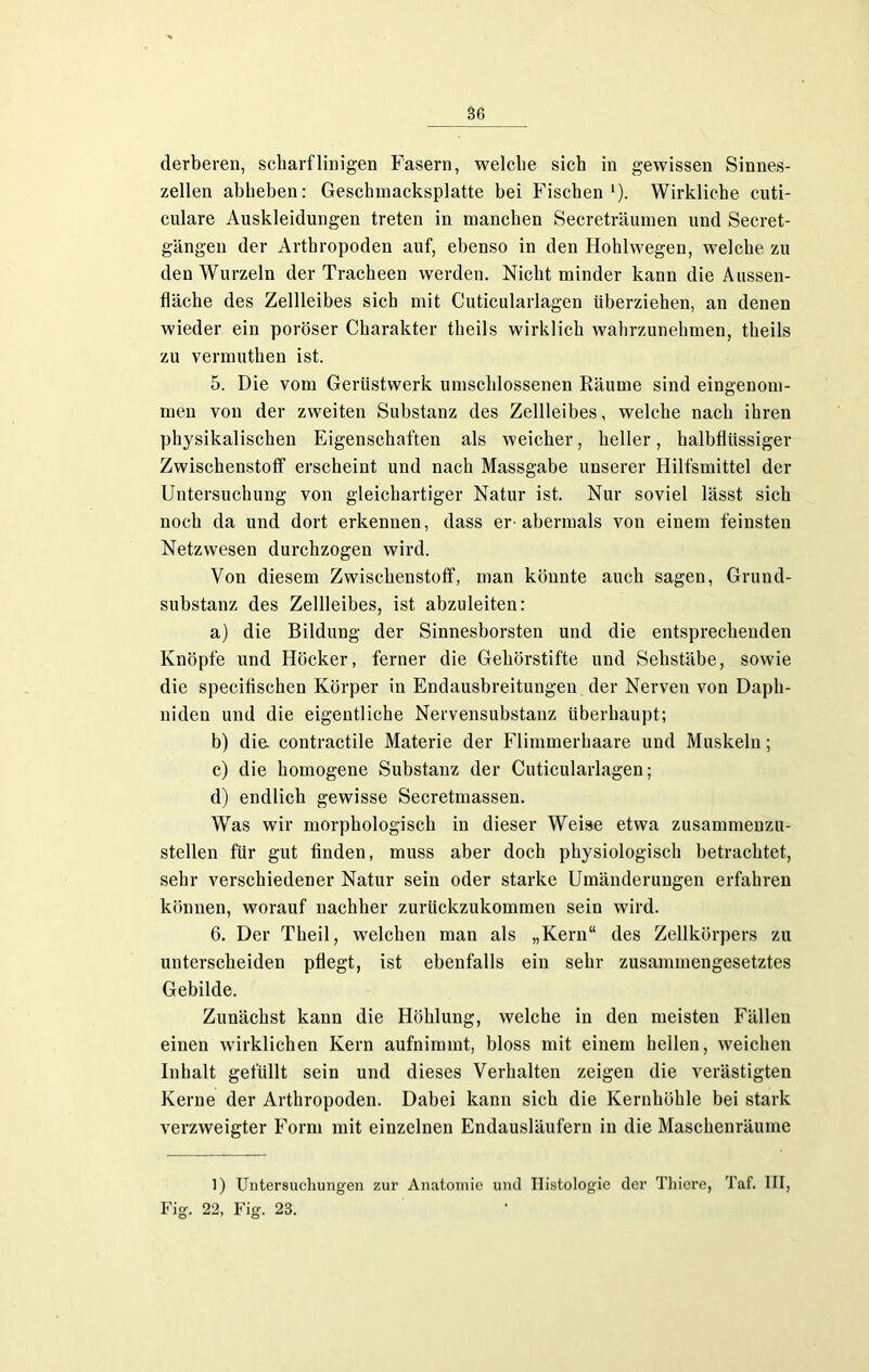 derberen, scharf linigen Fasern, welche sich in gewissen Sinnes- zellen abheben: Gesclnnacksplatte bei Fischen l). Wirkliche cuti- culare Auskleidungen treten in manchen Secreträumen und Secret- gängen der Arthropoden auf, ebenso in den Hohlwegen, welche zu den Wurzeln der Tracheen werden. Nicht minder kann die Ausseu- fläcke des Zellleibes sich mit Cuticularlagen überziehen, an denen wieder ein poröser Charakter theils wirklich wahrzunehmen, theils zu vermuthen ist. 5. Die vom Gerüstwerk umschlossenen Räume sind eingenom- men von der zweiten Substanz des Zellleibes, welche nach ihren physikalischen Eigenschaften als weicher, heller, halbflüssiger Zwischenstoff erscheint und nach Massgabe unserer Hilfsmittel der Untersuchung von gleichartiger Natur ist. Nur soviel lässt sich noch da und dort erkennen, dass er-abermals von einem feinsten Netzwesen durchzogen wird. Von diesem Zwischenstoff, man könnte auch sagen, Grund- substanz des Zellleibes, ist abzuleiten: a) die Bildung der Sinnesborsten und die entsprechenden Knöpfe und Höcker, ferner die Gehörstifte und Sehstäbe, sowie die specifiseken Körper in Endausbreitungen der Nerven von Daph- niden und die eigentliche Nervensubstanz überhaupt; b) die contractile Materie der Flimmerhaare und Muskeln; c) die homogene Substanz der Cuticularlagen; d) endlich gewisse Secretmassen. Was wir morphologisch in dieser Weise etwa zusammenzu- stellen für gut finden, muss aber doch physiologisch betrachtet, sehr verschiedener Natur sein oder starke Umänderungen erfahren können, worauf nachher zurückzukommen sein wird. 6. Der Tkeil, welchen man als „Kern“ des Zellkörpers zu unterscheiden pflegt, ist ebenfalls ein sehr zusammengesetztes Gebilde. Zunächst kann die Höhlung, welche in den meisten Fällen einen wirklichen Kern aufnimmt, bloss mit einem heilen, weichen Inhalt gefüllt sein und dieses Verhalten zeigen die verästigten Kerne der Arthropoden. Dabei kann sich die Kernhöhle bei stark verzweigter Form mit einzelnen Endausläufern in die Maschenräume 1) Untersuchungen zur Anatomie und Histologie der Tliiere, Taf. III, Fig. 22, Fig. 23.