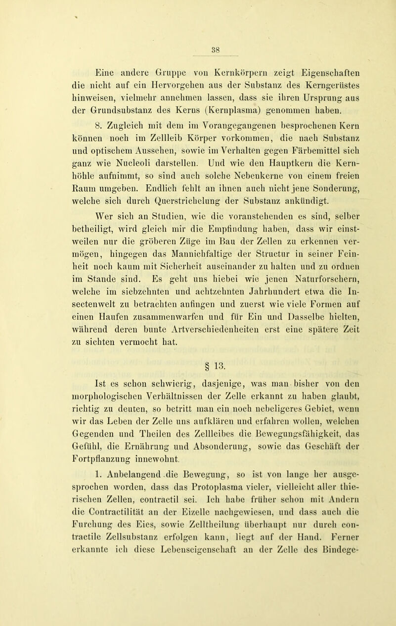 Eine andere Gruppe von Kernkörpern zeigt Eigenschaften die nicht auf ein Hervorgehen aus der Substanz des Kerngerüstes hinweisen, vielmehr annehmen lassen, dass sie ihren Ursprung aus der Grundsubstanz des Kerns (Kernplasma) genommen haben. 8. Zugleich mit dem im Vorangegangenen besprochenen Kern können noch im Zellleib Körper Vorkommen, die nach Substanz und optischem Aussehen, sowie im Verhalten gegen Färbemittel sich ganz wie Nucleoli darstellen. Und wie den Hauptkern die lvern- höhle aufnimmt, so sind auch solche Nebenkerne von einem freien Raum umgeben. Endlich fehlt an ihnen auch nicht jene Sonderung, welche sich durch Querstrichelung der Substanz ankündigt. Wer sich an Studien, wie die voranstehenden es sind, selber betheiligt, wird gleich mir die Empfindung haben, dass wir einst- weilen nur die gröberen Ziige im Bau der Zellen zu erkennen ver- mögen, hingegen das Mannichfaltige der Structur in seiner Fein- heit noch kaum mit Sicherheit auseinander zu halten und zu ordnen im Stande sind. Es geht uns hiebei wie jenen Naturforschern, welche im siebzehnten und achtzehnten Jahrhundert etwa die In- sectenwelt zu betrachten anfingen und zuerst wie viele Formen auf einen Haufen zusammenwarfen und für Ein und Dasselbe hielten, während deren bunte Artverschiedenheiten erst eine spätere Zeit zu sichten vermocht hat. § 13. Ist es schon schwierig, dasjenige, was man bisher von den morphologischen Verhältnissen der Zelle erkannt zu haben glaubt, richtig zu deuten, so betritt man ein noch nebeligeres Gebiet, wenn wir das Leben der Zelle uns aufklären und erfahren wollen, welchen Gegenden und Theilen des Zellleibes die Bewegungsfähigkeit, das Gefühl, die Ernährung und Absonderung, sowie das Geschäft der Fortpflanzung innewolmt. 1. Anbelangend .die Bewegung, so ist von lange her ausge- sprochen worden, dass das Protoplasma vieler, vielleicht aller thie- rischen Zellen, contractil sei. Ich habe früher schon mit Andern die Contractilität an der Eizelle nachgewiesen, und dass auch die Furchung des Eies, sowie ZelIthcilung überhaupt nur durch con- tractile Zellsubstanz erfolgen kann, liegt auf der Hand. Ferner erkannte ich diese Lebenscigenschaft an der Zelle des Bindege-