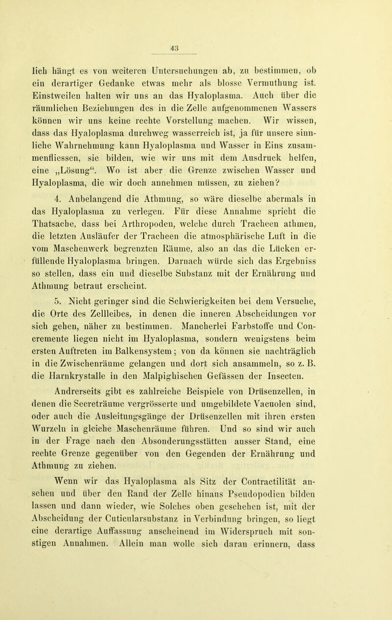 lieh hängt es von weiteren Untersuchungen ab, zu bestimmen, ob ein derartiger Gedanke etwas mehr als blosse Vermuthung ist. Einstweilen halten wir uns an das Hyaloplasma. Auch über die räumlichen Beziehungen des in die Zelle aufgenommenen Wassers können wir uns keine rechte Vorstellung machen. Wir wissen, dass das Hyaloplasma durchweg wasserreich ist, ja für unsere sinn- liche Wahrnehmung kann Hyaloplasma und Wasser in Eins zusam- menfliessen, sie bilden, wie wir uns mit dem Ausdruck helfen, eine „Lösung“. Wo ist aber die Grenze zwischen Wasser und Hyaloplasma, die wir doch annehmen müssen, zu ziehen? 4. Anbelangend die Atbmung, so wäre dieselbe abermals in das Hyaloplasma zu verlegen. Für diese Annahme spricht die Thatsache, dass bei Arthropoden, welche durch Tracheen athmeu, die letzten Ausläufer der Tracheen die atmosphärische Luft in die vom Maschenwerk begrenzten Räume, also an das die Lücken er- füllende Hyaloplasma bringen. Darnach würde sich das Ergebniss so stellen, dass ein und dieselbe Substanz mit der Ernährung und Athrnung betraut erscheint. 5. Nicht geringer sind die Schwierigkeiten bei dem Versuche, die Orte des Zellleibes, in denen die inneren Abscheidungen vor sich gehen, näher zu bestimmen. Mancherlei Farbstoffe und Con- cremente liegen nicht im Hyaloplasma, sondern wenigstens beim ersten Auftreten im Balkensystem; von da können sie nachträglich in die Zwischenräume gelangen und dort sich ansammeln, so z. B. die Harnkrystalle in den Malpighischen Gelassen der Iusecten. Andrerseits gibt es zahlreiche Beispiele von Drüsenzellen, in denen die Secreträume vergrösserte und umgebildete Vacuolen sind, oder auch die Ausleitungsgänge der Drüsenzellen mit ihren ersten Wurzeln in gleiche Maschenräume führen. Und so sind wir auch in der Frage nach den Absonderungsstätten ausser Stand, eine rechte Grenze gegenüber von den Gegenden der Ernährung und Athrnung zu ziehen. Wenn wir das Hyaloplasma als Sitz der Contractilität an- sehen und über den Rand der Zelle hinaus Pseudopodien bilden lassen und dann wieder, wie Solches oben geschehen ist, mit der Abscheidung der Cuticularsubstanz in Verbindung bringen, so liegt eine derartige Auffassung anscheinend im Widerspruch mit son- stigen Annahmen. Allein man wolle sich daran erinnern, dass