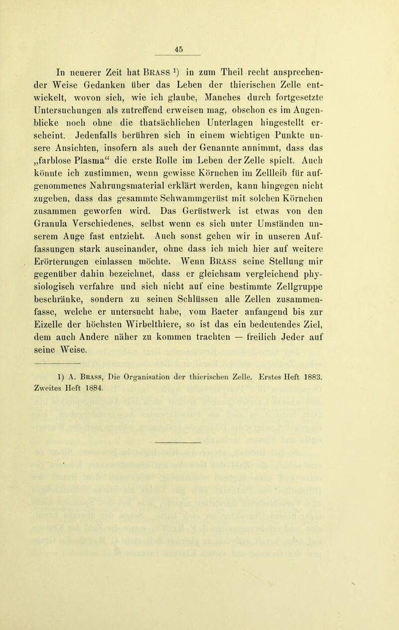 In neuerer Zeit bat Brass j) in zum Theil recht ansprechen- der Weise Gedanken über das Leben der thierischen Zelle ent- wickelt, wovon sich, wie ich glaube, Manches durch fortgesetzte Untersuchungen als zutreffend erweisen mag, obschon es im Augen- blicke noch ohne die thatsächlichen Unterlagen hingestellt er- scheint. Jedenfalls berühren sich in einem wichtigen Punkte un- sere Ansichten, insofern als auch der Genannte annimmt, dass das „farblose Plasma“ die erste Rolle im Leben der Zelle spielt. Auch könnte ich zustimmen, wenn gewisse Körnchen im Zellleib für auf- genommenes Nahrungsmaterial erklärt werden, kann hingegen nicht zugeben, dass das gesammte Schwammgerüst mit solchen Körnchen zusammen geworfen wird. Das Gerüstwerk ist etwas von den Granula Verschiedenes, selbst wenn es sieh unter Umständen un- serem Auge fast entzieht. Auch sonst gehen wir in unseren Auf- fassungen stark auseinander, ohne dass ich mich hier auf weitere Erörterungen einlassen möchte. Wenn Brass seine Stellung mir gegenüber dahin bezeichnet, dass er gleichsam vergleichend phy- siologisch verfahre und sich nicht auf eine bestimmte Zellgruppe beschränke, sondern zu seinen Schlüssen alle Zellen zusammen- fasse, welche er untersucht habe, vom Bacter anfangend bis zur Eizelle der höchsten Wirbelthiere, so ist das ein bedeutendes Ziel, dem auch Andere näher zu kommen trachten — freilich Jeder auf seine Weise. 1) A. Brass, Die Organisation der thierischen Zelle. Erstes Heft 1883. Zweites Heft 1884.