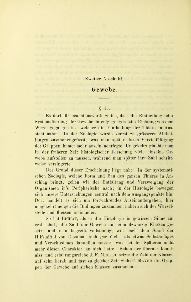 Zweiter Abschnitt. Gewebe. § 15. Es darf für beachtenswert!] gelten, dass die Eintheilung oder Systematisirung der Gewebe in entgegengesetzter Richtung von dem Wege gegangen ist, welcher die Eintheilung der Thiere in Aus- sicht nahm. In der Zoologie wurde zuerst zu grösseren Abthei- lungen zusammengefasst, was man später durch Vervielfältigung der Gruppen immer mehr auseinanderlegte. Umgekehrt glaubte man in der früheren Zeit histologischer Forschung viele einzelne Ge- webe aufstellen zu müssen, während man später ihre Zahl schritt- weise verringerte. Der Grund dieser Erscheinung liegt nahe: In der systemati- schen Zoologie, welche Form und Bau des ganzen Thieres in An- schlag bringt, gehen wir der Entfaltung und Verzweigung der Organismen in’s Peripherische nach; in der Histologie bewegen sich unsere Untersuchungen central nach dem Ausgangspunkte hin. Dort handelt es sich um fortwährendes Auseinandergehen, hier umgekehrt neigen die Bildungen zusammen, nähern sich der Wurzel- stelle und fliessen ineinander. So hat Bichat, als er die Histologie in gewissem Sinne zu- erst schuf, die Zahl der Gewebe auf einundzwanzig Klassen ge- setzt und man begreift vollständig, wie nach dem Stand der Hilfsmittel von Dazumal sich gar Vieles als etwas Selbständiges und Verschiedenes darstellen musste, was bei den Späteren nicht mehr diesen Charakter an sich hatte Schon der überaus kenut- niss- und erfahrungsreiche J. F. Meckel setzte die Zahl der Klassen auf zehn herab und fast zu gleicher Zeit zieht C. Mayer die Grup- pen der Gewebe auf sieben Klassen zusammen.