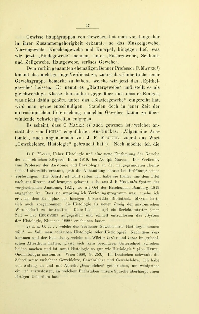 Gewisse Hauptgruppen von Geweben bat man von lange her in ihrer Zusammengehörigkeit erkannt, so das Muskelgewebe, Nervengewebe, Knochengewebe und Knorpel; hingegen lief, was wir jetzt „Bindegewebe“ nennen, unter „Fasergewebe, Schleim- und Zellgewebe, Hautgewebe, seröses Gewebe“. Dem vorhin genannten ehemaligen Bonner Professor C. Mayer1) kommt das nicht geringe Verdienst zu, zuerst das Einheitliche jener Gewebsgruppe bemerkt zu haben, welche wir jetzt das „Epithel- gewebe“ heissen. Er nennt es „Blättergewebe“ und stellt es als gleichwerthige Klasse den andern gegenüber auf; dass er Einiges, was nicht dahin gehört, unter das „Blättergewebe“ eingereiht hat, wird man gerne entschuldigen. Standen doch in jener Zeit der mikroskopischen Untersuchung manchen Gewebes kaum zu über- windende Schwierigkeiten entgegen. Es scheint, dass C. Mayer es auch gewesen ist, welcher an- statt des von Bichat eingeführten Ausdruckes: „Allgemeine Ana- tomie“, auch angenommen von J. F. Meckel, zuerst das Wort „Gewebelehre, Histologie“ gebraucht hat2). Noch möchte ich die 1) C. Mayer, Ueber Histologie und eine neue Eintheilung der Gewebe des menschlichen Körpers, Bonn 1819, bei Adolph Marcus. Der Verfasser, zum Professor der Anatomie und Physiologie an der neugegründeten rheini- schen Universität ernannt, gab die Abhandlung heraus bei Eröffnung seiner Vorlesungen. Die Schrift ist wohl selten, ich habe sie früher nur dem Titel nach aus älteren Anführungen gekannt, z. B. aus J. F. Meckel’s System der vergleichenden Anatomie, 1821, wo als Ort des Erscheinens Bamberg 1819 angegeben ist. Dass sie ursprünglich Vorlesungsprogramm war, ersehe ich erst aus dem Exemplar der hiesigen Universitäts - Bibliothek. Mayer hatte sich auch vorgenommen, die Histologie als neuen Zweig der anatomischen Wissenschaft zu bearbeiten. Diese Idee — sagt ein Berichterstatter jener Zeit — hat Hecsinger aufgegriffen und schnell entschlossen das „System der Histologie, Eisenach 1822“ erscheinen lassen. 2) a. a. 0. „. . . welche der Verfasser Gewebelehre, Histologie nennen will.“ — Soll man schreiben Histologie oder Histiologie? Nach dem Vor- kommen und der Bedeutung, welche die Wörter lan’ov und larog im griechi- schen Alterthum hatten, „lässt sich kein besonderer Unterschied zwischen beiden machen und ist somit Histologie so gut wie Histiologie.“ (Jos. Hyrtr, Onomatologia anatomica. Wien 1880, S. 253.) Im Deutschen schwankt die Schreibweise zwischen: Geweblehre, Gewebslehre und Gewebelehre. Ich habe von Anfang an und mit Absicht „Geweblehre“ geschrieben, um wenigstens ein „e“ auszustossen, an welchem Buchstaben unsere Sprache überhaupt einen lästigen Ueberfluss hat.