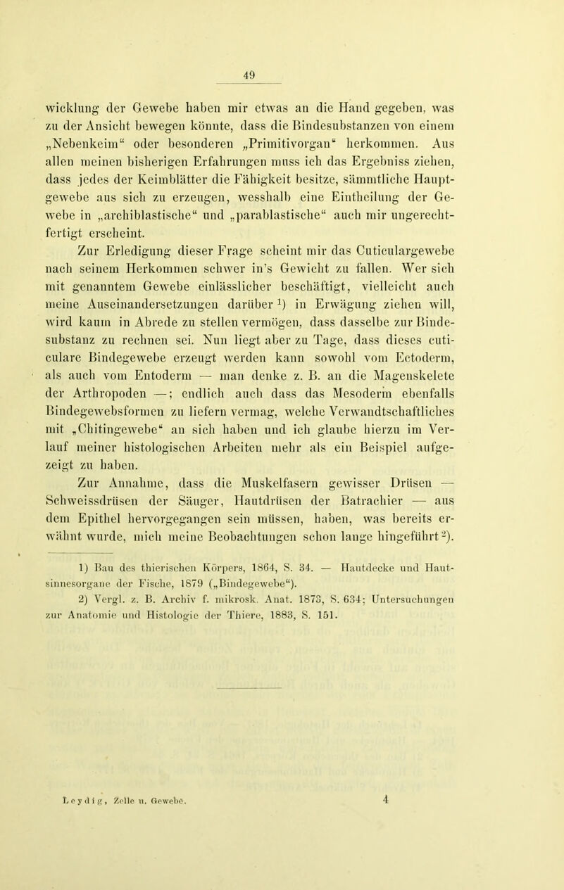 wicklung der Gewebe haben mir etwas an die Hand gegeben, was zu der Ansicht bewegen könnte, dass die Bindesubstanzen von einem „Nebenkeim“ oder besonderen Primitivorgan“ herkommen. Aus allen meinen bisherigen Erfahrungen muss ich das Ergebniss ziehen, dass jedes der Keimblätter die Fähigkeit besitze, sämmtliehe Haupt- gewebe aus sich zu erzeugen, wesshalb eine Eintheilung der Ge- webe in „archiblastische“ und „parablastische“ auch mir ungerecht- fertigt erscheint. Zur Erledigung dieser Frage scheint mir das Cuticulargewebe nach seinem Herkommen schwer in’s Gewicht zu fallen. Wer sich mit genanntem Gewebe einlässlicher beschäftigt, vielleicht auch meine Auseinandersetzungen darüber D in Erwägung ziehen will, wird kaum in Abrede zu stellen vermögen, dass dasselbe zur Binde- substanz zu rechnen sei. Nun liegt aber zu Tage, dass dieses cuti- culare Bindegewebe erzeugt werden kann sowohl vom Ectoderm, als auch vom Entoderm — man denke z. B. an die Magenskelete der Arthropoden —; endlich auch dass das Mesoderm ebenfalls Bindegewebsformen zu liefern vermag, welche Verwandtschaftliches mit „Chitingewebe“ an sich haben und ich glaube hierzu im Ver- lauf meiner histologischen Arbeiten mehr als ein Beispiel aufge- zeigt zu haben. Zur Annahme, dass die Muskelfasern gewisser Drüsen — Schweissdrüsen der Säuger, Hautdrüsen der Batrachier — aus dem Epithel hervorgegangen sein müssen, haben, was bereits er- wähnt wurde, mich meine Beobachtungen schon lange hingeführt1 2). 1) Bau des thierischen Körpers, 1864, S. 34. — Hautdecke und Haut- sinnesorgane der Fische, 1879 („Bindegewebe“). 2) Vergl. z. B. Archiv f. mikrosk. Anat. 1873, S. 634; Untersuchungen zur Anatomie und Histologie der Thiere, 1883, S. 151. L e y it i g , Zolle u. Gewebe. 4