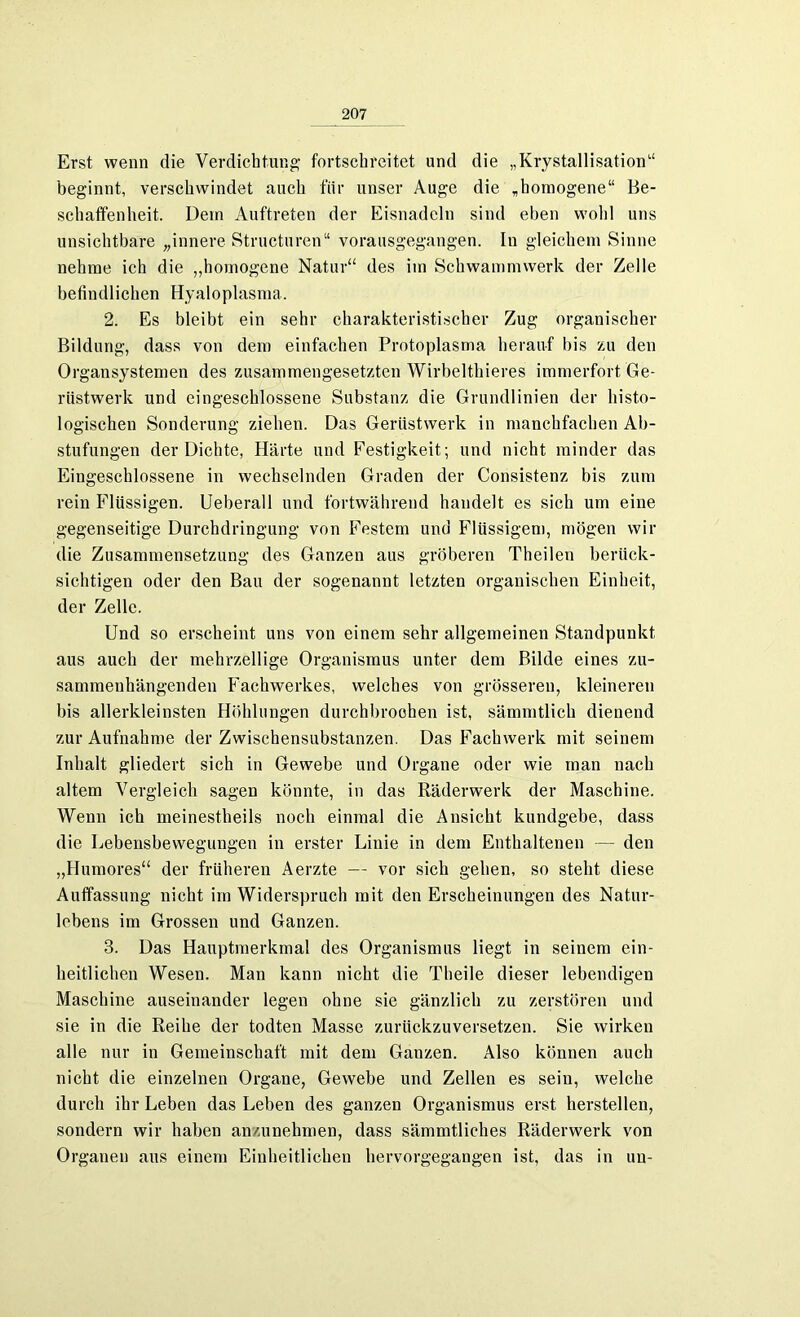 Erst wenn die Verdichtung fortscbreitet und die „Krystallisation“ beginnt, verschwindet auch für unser Auge die „homogene“ Be- schaffenheit. Dein Auftreten der Eisnadeln sind eben wohl uns unsichtbare „innere Structuren“ vorausgegangen. In gleichem Sinne nehme ich die „homogene Natur“ des im Schwammwerk der Zelle befindlichen Hyaloplasma. 2. Es bleibt ein sehr charakteristischer Zug organischer Bildung, dass von dem einfachen Protoplasma herauf bis zu den Organ Systemen des zusammengesetzten Wirbelthieres immerfort Ge- rüstwerk und eingeschlossene Substanz die Grundlinien der histo- logischen Sonderung ziehen. Das Gerüstwerk in manchfachen Ab- stufungen der Dichte, Härte und Festigkeit; und nicht minder das Eingeschlossene in wechselnden Graden der Consistenz bis zum rein Flüssigen. Ueberall und fortwährend handelt es sich um eine gegenseitige Durchdringung von Festem und Flüssigem, mögen wir die Zusammensetzung des Ganzen aus gröberen Theilen berück- sichtigen oder den Bau der sogenannt letzten organischen Einheit, der Zelle. Und so erscheint uns von einem sehr allgemeinen Standpunkt aus auch der mehrzellige Organismus unter dem Bilde eines zu- sammenhängenden Fachwerkes, welches von grösseren, kleineren bis allerkleinsten Höhlungen durchbrochen ist, sämmtlich dienend zur Aufnahme der Zwischensubstanzen. Das Fachwerk mit seinem Inhalt gliedert sich in Gewebe und Organe oder wie man nach altem Vergleich sagen könnte, in das Räderwerk der Maschine. Wenn ich meinestheils noch einmal die Ansicht kundgebe, dass die Lebensbewegungen in erster Linie in dem Enthaltenen — den „Humores“ der früheren Aerzte — vor sich gehen, so steht diese Auffassung nicht im Widerspruch mit den Erscheinungen des Natur- lcbens im Grossen und Ganzen. 3. Das Hauptmerkmal des Organismus liegt in seinem ein- heitlichen Wesen. Man kann nicht die Theile dieser lebendigen Maschine auseinander legen ohne sie gänzlich zu zerstören und sie in die Reihe der todten Masse zurückzuversetzen. Sie wirken alle nur in Gemeinschaft mit dem Ganzen. Also können auch nicht die einzelnen Organe, Gewebe und Zellen es sein, welche durch ihr Leben das Leben des ganzen Organismus erst hersteilen, sondern wir haben anzunehmen, dass sämmtliehes Räderwerk von Organen aus einem Einheitlichen hervorgegangen ist, das in uu-