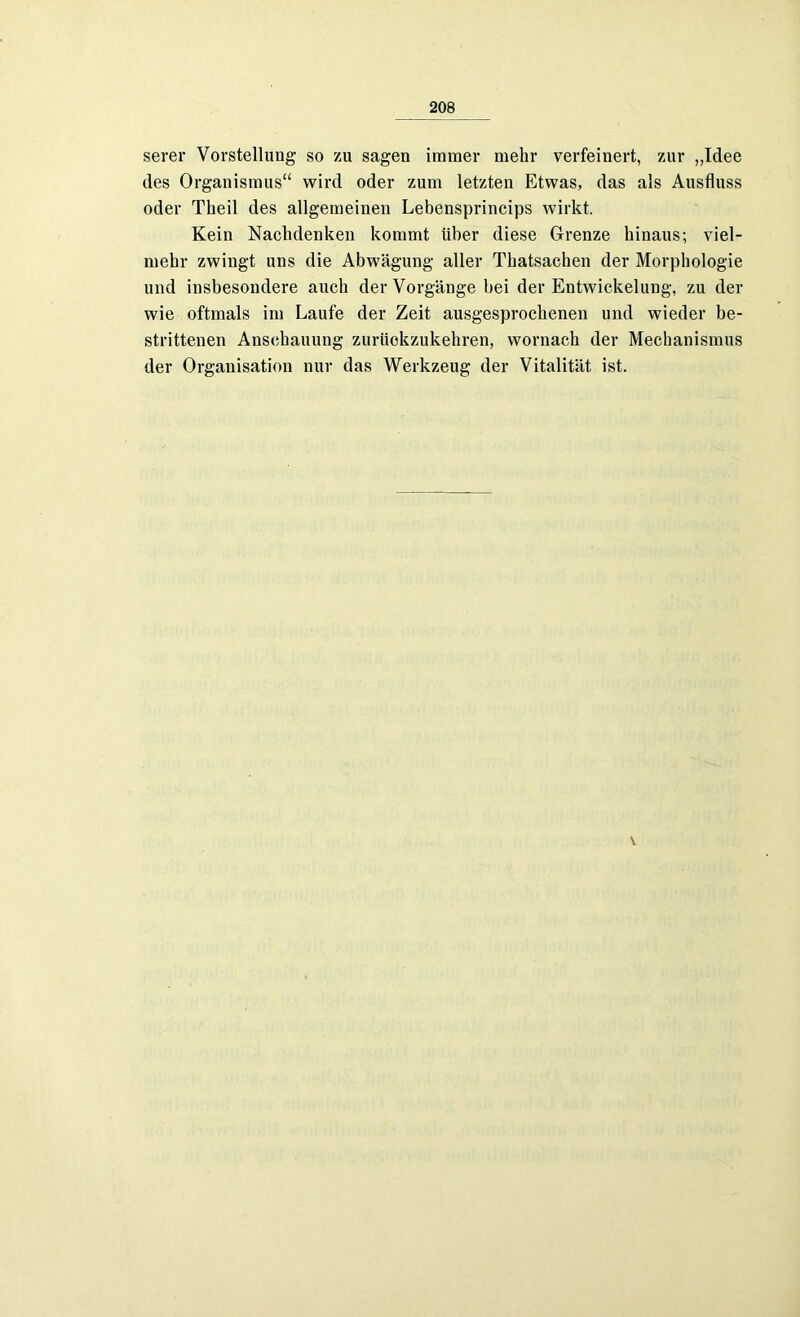 serer Vorstellung so zu sagen immer mehr verfeinert, zur „Idee des Organismus“ wird oder zum letzten Etwas, das als Ausfluss oder Theil des allgemeinen Lebensprincips wirkt. Kein Nachdenken kommt über diese Grenze hinaus; viel- mehr zwingt uns die Abwägung aller Thatsachen der Morphologie und insbesondere auch der Vorgänge bei der Entwickelung, zu der wie oftmals im Laufe der Zeit ausgesprochenen und wieder be- strittenen Anschauung zurückzukehren, wornach der Mechanismus der Organisation nur das Werkzeug der Vitalität ist. v