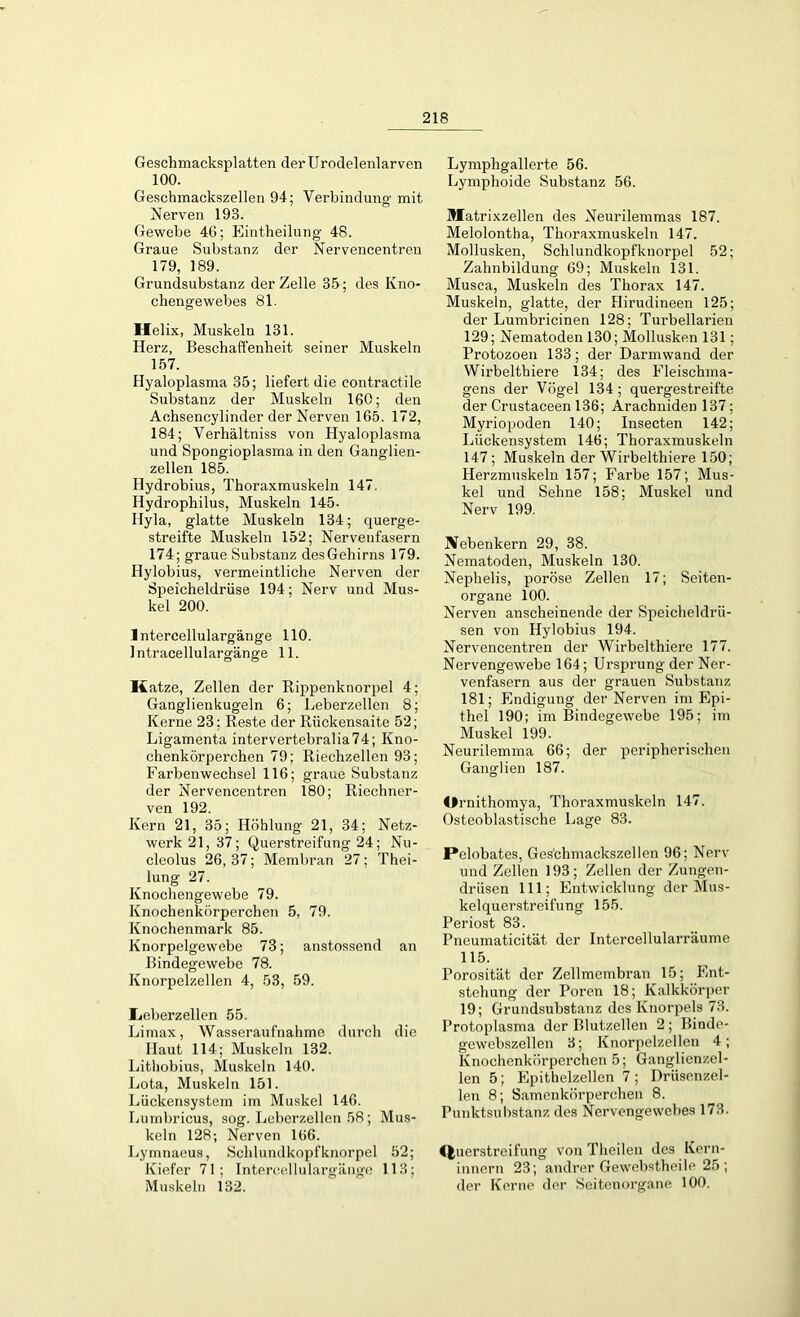 Geschmacksplatten der Urodelenlarven 100. Geschmackszellen 94; Verbindung mit Nerven 193. Gewebe 4G; Eintheilung 48. Graue Substanz der Nervencentren 179, 189. Grundsubstanz der Zelle 35; des Kno- chengewebes 81. Helix, Muskelu 131. Herz, Beschaffenheit seiner Muskeln 157. Hyaloplasma 35; liefert die contractile Substanz der Muskeln 160; den Achsencylinder der Nerven 165. 172, 184; Verhältniss von Hyaloplasma und Spongioplasma in den Ganglien- zellen 185. Ilydrobius, Thoraxmuskeln 147. Hydrophilus, Muskeln 145- Hyla, glatte Muskeln 134; querge- streifte Muskeln 152; Nervenfasern 174; graue Substanz des Gehirns 179. Hylobius, vermeintliche Nerven der Speicheldrüse 194; Nerv und Mus- kel 200. lntercellulargänge 110. Intracellulargänge 11. Katze, Zellen der Rippenknorpel 4; Ganglienkugeln 6; Leberzellen 8; Kerne 23; Reste der Rückensaite 52; Ligamenta intervertebralia74; Kno- chenkörperchen 79; Riechzellen 93; Farbenwechsel 116; graue Substanz der Nervencentren 180; Riechner- ven 192. Kern 21, 35; Höhlung 21, 34; Netz- werk 21, 37; hjuerstreifung 24; Nu- cleolus 26, 37; Membran 27; Thei- lung 27. Knochengewebe 79. Knochenkörperchen 5, 79. Knochenmark 85. Knorpelgewebe 73; anstossend an Bindegewebe 78. Knorpelzellen 4, 53, 59. Lieberzellen 55. Limax, Wasseraufnahme durch die Haut 114; Muskeln 132. Lithobius, Muskeln 140. Lota, Muskeln 151. Lückensystem im Muskel 146. Lumbricus, sog. Leberzellen 58; Mus- keln 128; Nerven 166. Lymnaeus, Schlundkopfknorpel 52; Kiefer 71; lntercellulargänge 113; Muskeln 132. Lymphgallerte 56. Lymphoide Substanz 56. Matrixzellen des Neurilemmas 187. Melolontha, Thoraxmuskeln 147. Mollusken, Schlundkopfknorpel 52; Zahnbildung 69; Muskeln 131. Musca, Muskeln des Thorax 147. Muskeln, glatte, der Hirudineen 125; der Lumbricinen 128; Turbellarieu 129; Nematoden 130; Mollusken 131; Protozoen 133; der Darmwand der Wirbelthiere 134; des Fleischma- gens der Vögel 134 ; quergestreifte der Crustaceen 136; Arachniden 137; Myriopoden 140; Insecten 142; Lückensystem 146; Thoraxmuskeln 147; Muskeln der Wirbelthiere 150; Herzmuskeln 157; Farbe 157; Mus- kel und Sehne 158; Muskel und Nerv 199. Nebenkern 29, 38. Nematoden, Muskeln 130. Nephelis, poröse Zellen 17; Seiten- organe 100. Nerven anscheinende der Speicheldrü- sen von Hylobius 194. Nervencentren der Wirbelthiere 177. Nervengewebe 164; Ursprung der Ner- venfasern aus der grauen Substanz 181; Endigung der Nerven im Epi- thel 190; im Bindegewebe 195; im Muskel 199. Neurilemma 66; der peripherischen Ganglien 187. Ornithomya, Thoraxmuskeln 147. Osteoblastische Lage 83. Pelobates, Ges'chmackszellen 96; Nerv und Zellen 193; Zellen der Zungen- drüsen 111; Entwicklung der Mus- kelquerstreifung 155. Periost 83. Pneumaticität. der Intercellularräume 115. Porosität der Zellmembran 15; Ent- stehung der Poren 18; Kalkkörper 19; Grundsubstanz des Knorpels 73. Protoplasma der Blutzellen 2 ; Bindo- gcwebszellen 3; Knorpelzellen 4; Knochenkörperchen 5; Ganglienzel- len 5; Epithelzellen 7 ; Drüsenzel- len 8; Samenkörperchen 8. Punktsubstanz des Nervengewebes 173. IJuerstreifung von Theilen des Kern- innern 23; andrer Gewebstheile 25; der Kerne der Seitenorgane 100.