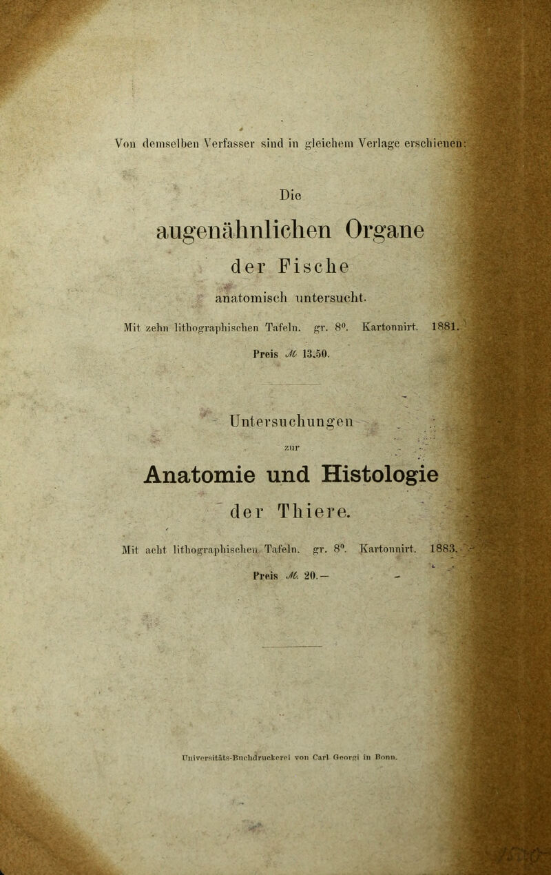 Von demselben Verfasser sind in gleichem Verlage erschienen Die augenähnlichen Organe der Fische anatomisch untersucht. Mit zehn lithographischen Tafeln, gr. 8°. Kartonnirf. 1881. Preis JO 13.50. Untersuchungen zur Anatomie und Histologie der Tliiere. Mit acht lithographischen. Tafeln, gr. 8°. Kartonnirf. 1883.- Preis JO. 20.— Ünivorsitäts-Bnchdruckerpi von Carl Goorßi in Bonn.