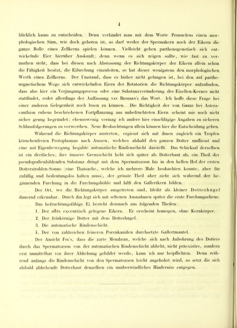 blicklich kaum zu entscheiden. Denn verbindet man mit dem Worte Pronucleus einen mor- phologischen Sinn, wie doch geboten ist, so darf weder der Spermakern noch der Eikern die ganze Rolle eines Zellkerns spielen können. Vielleicht geben parthenogenetisch sich ent- wickelnde Eier hierüber Auskunft; denn wenn es sich zeigen sollte, wie fast zu ver- muthen steht, dass bei diesen nach Abstossung der Richtungskörper der Eikern allein schon die Fähigkeit besitzt, die Eifurchung einzuleiten, so hat dieser wenigstens den morphologischen Werth eines Zellkerns. Der Umstand, dass es bisher nicht gelungen ist, bei den auf parthe- nognetischem Wege sich entwickelnden Eiern der Rotatorien die Richtungskörper aufzufinden, dass also hier ein Verjüngungsprocess oder eine Substanz Veränderung des Eizellen-Kernes nicht stattfindet, redet allerdings der Auffassung van Beneden’s das Wort. Ich hoffe diese Frage bei einer anderen Gelegenheit noch lösen zu können. Die Richtigkeit der von Greef bei Astera- canthion rubens beschriebenen Fortpflanzung aus unbefruchteten Eiern scheint mir noch nicht sicher genug begründet; ebensowenig vermag ich andere hier einschlägige Angaben zu sicheren Schlussfolgerungen zu verwerthen. Neue Beobachtungen allein können hier die Entscheidung geben. Während die Richtungskörper austreten, ergiesst sich mit ihnen zugleich ein Tropfen körnchenfreien Protoplasmas nach Aussen, welches alsbald den ganzen Dotter umfliesst und eine mit Eigenbewegung begabte automatische Rindenschicht darstellt. Das Schicksal derselben ist ein dreifaches; ihre äussere Grenzschicht hebt sich später als Dotterhaut ab, ein Theil der pseudopodienbildenden Substanz dringt mit dem Spermatozoon bis in den hellen Hof der ersten Dotterstrahlen-Sonne (eine Thatsache, welche ich mehrere Male beobachten konnte, aber für zufällig und bedeutungslos halten muss), der grösste Theil aber zieht sich während der be- ginnenden Furchung in die Furchungshöhle und hilft den Gallertkern bilden. Der Ort, wo die Richtungskörper ausgetreten sind, bleibt als kleiner Dotterhügel dauernd erkennbar. Durch ihn legt sich mit seltenen Ausnahmen später die erste Furchungsebene. Das befruchtungsfähige Ei besteht demnach aus folgenden Theilen: 1. Der stbts excentrisch gelegene Eikern. Er erscheint homogen, ohne Kernkörper. 2. Der feinkörnige Dotter mit dem Dotterhügel. 3. Die automatische Rindenschicht. i. Der von zahlreichen feineren Porenkanälen durchsetzte Gallertmantel. Der Ansicht Fol’s, dass die zarte Membran, welche sich nach Anbohrung des Dotters durch das Spermatozoon von der automatischen Rindenschicht abhebt, nicht präexistire, sondern erst unmittelbar vor ihrer Abhebung gebildet werde, kann ich nur beipflichten. Denn wäh- rend anfangs die Rindenschicht von den Spermatozoon leicht angebohrt wird, so setzt die sich alsbald abhebende Dotterhaut denselben ein unüberwindliches Hinderniss entgegen.