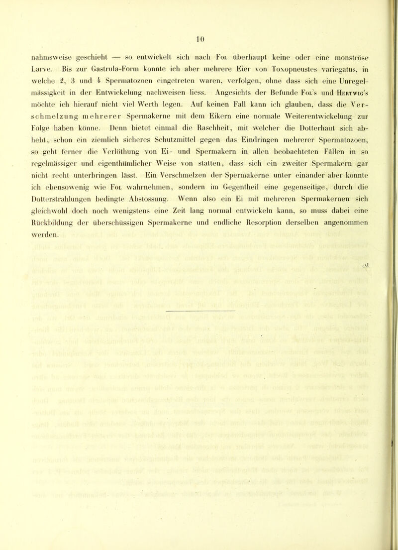 nahmsweise geschieht — so entwickelt sich nach Fol überhaupt keine oder eine monströse Larve. Bis zur Gastrula-Form konnte ich aber mehrere Eier von Toxopneustes variegatus, in welche 2, 3 und i Spermatozoen eingetreten waren, verfolgen, ohne dass sich eine Unregel- mässigkeit in der Entwickelung nachweisen liess. Angesichts der Befunde Fol’s und Hertwig’s möchte ich hierauf nicht viel Werth legen. Auf keinen Fall kann ich glauben, dass die Ver- schmelzung mehrerer Spermakerne mit dem Eikern eine normale Weiterentwickelung zur Folge haben könne. Denn bietet einmal die Raschheit, mit welcher die Dotterhaut sich ab- hebt, schon ein ziemlich sicheres Schutzmittel gegen das Eindringen mehrerer Spermatozoen, so geht ferner die Verlöthung von Ei- und Spermakern in allen beobachteten Fällen in so regelmässiger und eigenthiimlicher Weise von statten, dass sich ein zweiter Spermakern gar nicht recht unterbringen lässt. Ein Verschmelzen der Spermakerne unter einander aber konnte ich ebensowenig wie Fol wahrnehmen, sondern im Gegentheil eine gegenseitige, durch die Dotterstrahlungen bedingte Abstossung. Wenn also ein Ei mit mehreren Spermakernen sich gleichwohl doch noch wenigstens eine Zeit lang normal entwickeln kann, so muss dabei eine Rückbildung der überschüssigen Spermakerne und endliche Resorption derselben angenommen werden. .u