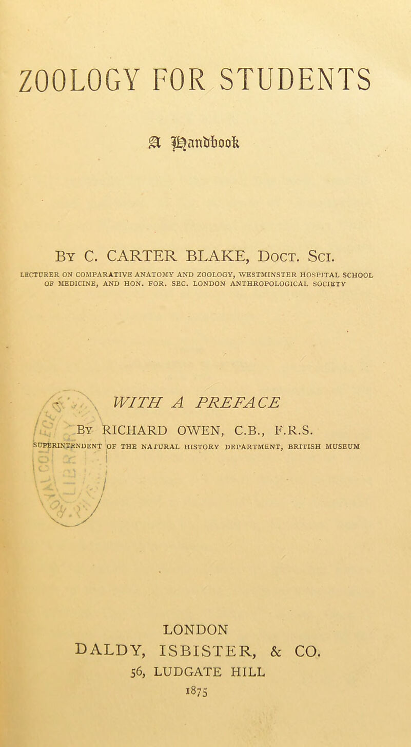 & ^an&booft By C. CARTER BLAKE, Doct. Sci. LECTURER ON COMPARATIVE ANATOMY AND ZOOLOGY, WESTMINSTER HOSPITAL SCHOOL OF MEDICINE, AND HON. FOR. SEC. LONDON ANTHROPOLOGICAL SOCIETY A ' WITH A PREFACE By RICHARD OWEN, C.B., F.R.S. SUPERINTENDENT OF THE NATURAL HISTORY DEPARTMENT, BRITISH MUSEUM Y±\ - , I LONDON daldy, isbister, & CO. 56, LUDGATE HILL 1875