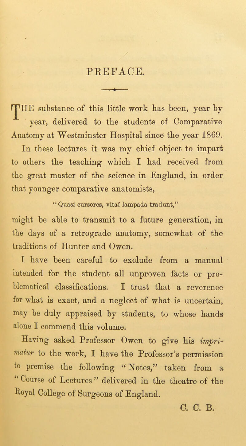 PREFACE. rjlHE substance of tbis little work has been, year by year, delivered to the students of Comparative Anatomy at Westminster Hospital since the year 1869. In these lectures it was my chief object to impart to others the teaching which I had received from the great master of the science in England, in order that younger comparative anatomists, “Quasi cursores, vital lampada tradunt,” might be able to transmit to a future generation, in the days of a retrograde anatomy, somewhat of the traditions of Hunter and Owen. I have been careful to exclude from a manual intended for the student all unproven facts or pro- blematical classifications. I trust that a reverence for what is exact, and a neglect of what is uncertain, may be duly appraised by students, to whose hands alone I commend this volume. Having asked Professor Owen to give his impri- matur to the work, I have the Professor’s permission to premise the following “ Notes,” taken from a “ Course of Lectures ” delivered in the theatre of the Eoyal College of Surgeons of England. C. C. B.