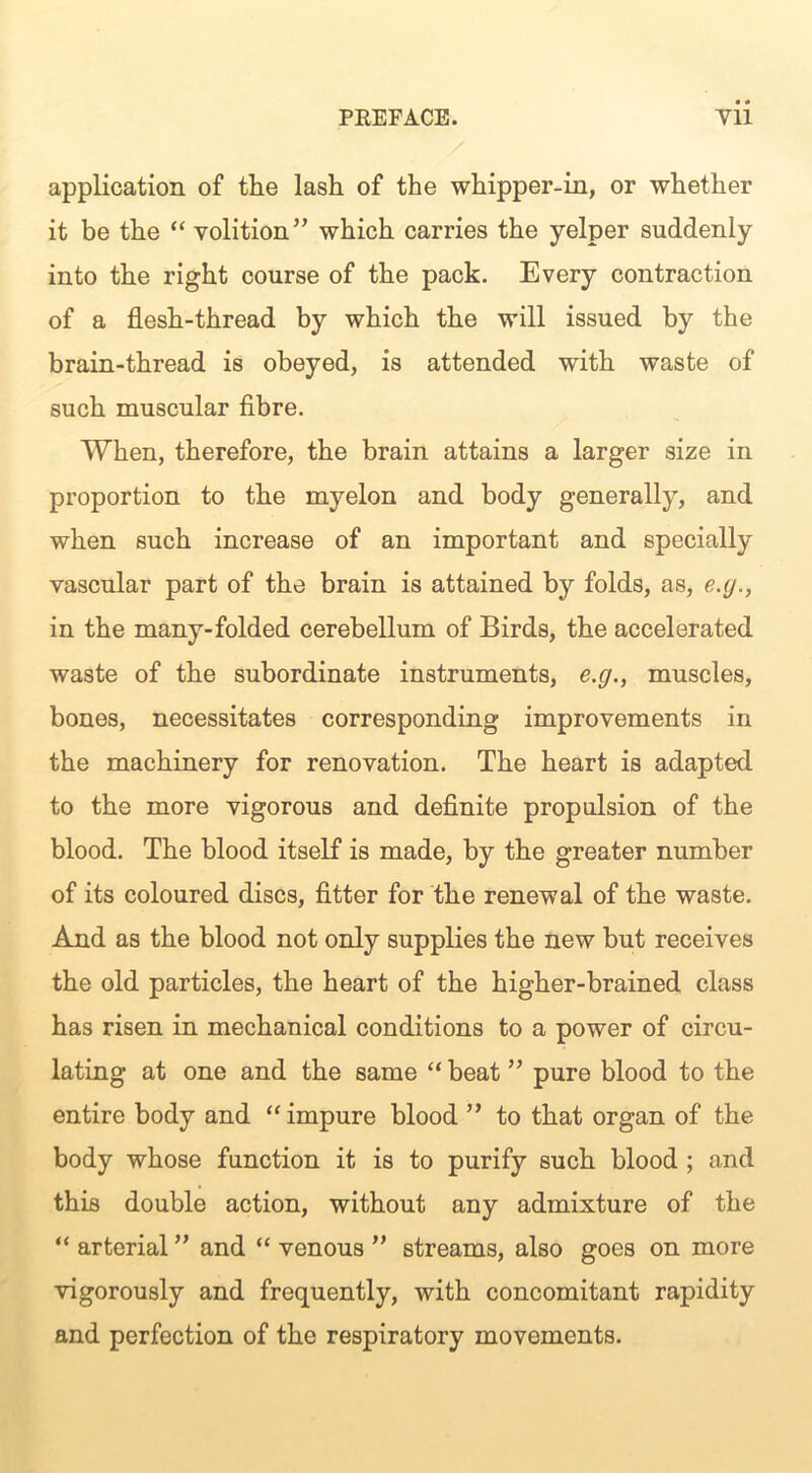 application of the lash of the whipper-in, or whether it be the “ volition” which carries the yelper suddenly into the right course of the pack. Every contraction of a flesh-thread by which the will issued by the brain-thread is obeyed, is attended with waste of such muscular fibre. When, therefore, the brain attains a larger size in proportion to the myelon and body generally, and when such increase of an important and specially vascular part of the brain is attained by folds, as, e.y., in the many-folded cerebellum of Birds, the accelerated waste of the subordinate instruments, e.g., muscles, bones, necessitates corresponding improvements in the machinery for renovation. The heart is adapted to the more vigorous and definite propulsion of the blood. The blood itself is made, by the greater number of its coloured discs, fitter for the renewal of the waste. And as the blood not only supplies the new but receives the old particles, the heart of the higher-brained class has risen in mechanical conditions to a power of circu- lating at one and the same “ beat ” pure blood to the entire body and “impure blood ” to that organ of the body whose function it is to purify such blood ; and this double action, without any admixture of the “ arterial ” and “ venous ” streams, also goes on more vigorously and frequently, with concomitant rapidity and perfection of the respiratory movements.