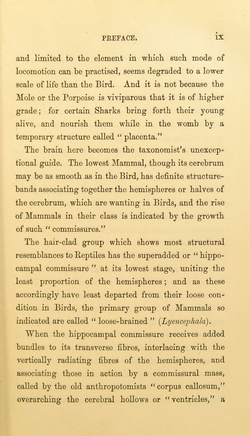 and limited to the element in which such mode of locomotion can be practised, seems degraded to a lower scale of life than the Bird. And it is not because the Mole or the Porpoise is viviparous that it is of higher grade; for certain Sharks bring forth their young alive, and nourish them while in the womb by a temporary structure called “ placenta.” The brain here becomes the taxonomist’s unexcep- tional guide. The lowest Mammal, though its cerebrum may be as smooth as in the Bird, has definite structure- bands associating together the hemispheres or halves of the cerebrum, which are wanting in Birds, and the rise of Mammals in their class is indicated by the growth of such “ commissures.” The hair-clad group which shows most structural resemblances to Beptiles has the superadded or “ hippo- campal commissure ” at its lowest stage, uniting the least proportion of the hemispheres; and as these accordingly have least departed from their loose con- dition in Birds, the primary group of Mammals so indicated are called “ loose-brained ” (Lyencephala). When the hippocampal commissure receives added bundles to its transverse fibres, interlacing with the vertically radiating fibres of the hemispheres, and associating those in action by a commissural mass, called by the old anthropotomists “ corpus callosum,” overarching the cerebral hollows or “ ventricles,” a