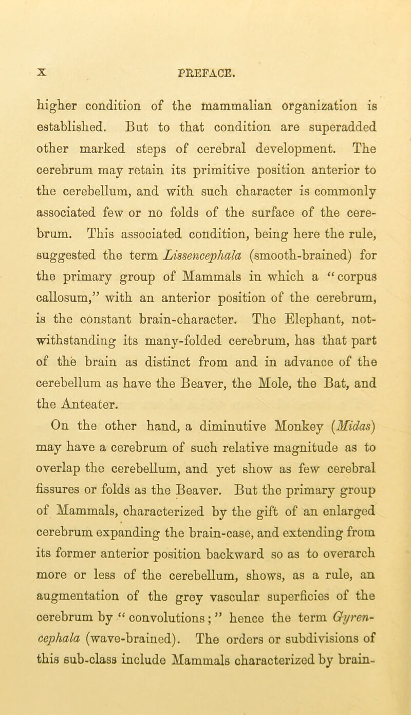 higher condition of the mammalian organization is established. But to that condition are superadded other marked steps of cerebral development. The cerebrum may retain its primitive position anterior to the cerebellum, and with such character is commonly associated few or no folds of the surface of the cere- brum. This associated condition, being here the rule, suggested the term Lissencephala (smooth-brained) for the primary group of Mammals in which a “corpus callosum/’ with an anterior position of the cerebrum, is the constant brain-character. The Elephant, not- withstanding its many-folded cerebrum, has that part of the brain as distinct from and in advance of the cerebellum as have the Beaver, the Mole, the Bat, and the Anteater. On the other hand, a diminutive Monkey {Midas) may have a cerebrum of such relative magnitude as to overlap the cerebellum, and yet show as few cerebral fissures or folds as the Beaver. But the primary group of Mammals, characterized by the gift of an enlarged cerebrum expanding the brain-case, and extending from its former anterior position backward so as to overarch more or less of the cerebellum, shows, as a rule, an augmentation of the grey vascular superficies of the cerebrum by “ convolutions; ” hence the term Gyren- cephala (wave-brained). The orders or subdivisions of this sub-class include Mammals characterized by brain-