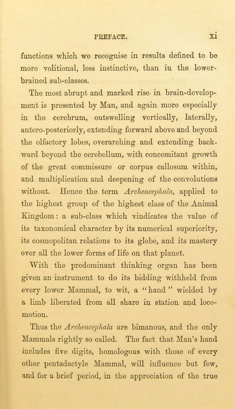 functions which we recognise in results defined to be more volitional, less instinctive, than in the lower- brained sub-classes. The most abrupt and marked rise in brain-develop- ment is presented by Man, and again more especially in the cerebrum, outswelling vertically, laterally, antero-posteriorly, extending forward above and beyond the olfactory lobes, overarching and extending back- ward beyond the cerebellum, with concomitant growth of the great commissure or corpus callosum within, and multiplication and deepening of the convolutions without. Hence the term Archencephala, applied to the highest group of the highest class of the Animal Kingdom: a sub-class which vindicates the value of its taxonomical character by its numerical superiority, its cosmopolitan relations to its globe, and its mastery over all the lower forms of life on that planet. With the predominant thinking organ has been given an instrument to do its bidding withheld from every lower Mammal, to wit, a “ hand ” wielded by a limb liberated from all share in station and loco- motion. Thus the Archencephala are bimanous, and the only Mammals rightly so called. The fact that Man’s hand includes five digits, homologous with those of every other pentadactyle Mammal, will influence but few, and for a brief period, in the appreciation of the true