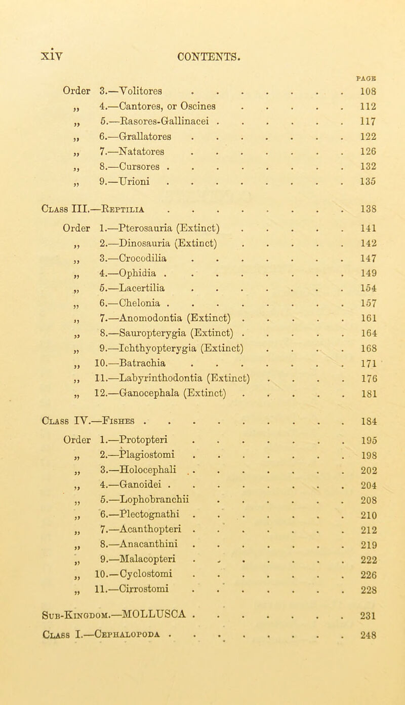 Order 3.—Yolitores 9J 4.—Cantores, or Oscines >> 5.—Rasores-Gallinacei . )> 6.—Grallatores >> 7.—Natatores 8.—Cursores . >> 9.—Urioni PAGE 108 112 117 122 126 132 135 Class III.—Reptilia 138 Order 1.—Pterosauria (Extinct) 141 „ 2.—Dinosauria (Extinct) . . . . .142 „ 3.—Crocodilia 147 „ 4.—Ophidia . ....... 149 „ 5.—Lacertilia ....... 154 „ 6.—Chelonia ........ 157 „ 7.—Anomodontia (Extinct) 161 „ 8.—Sauropterygia (Extinct) 164 „ 9.—Ichthyopterygia (Extinct) . . . . 168 „ 10.—Batrachia .171 „ 11.—Labyrinthodontia (Extinct) . . . .176 „ 12.—Ganocephala (Extinct) 181 Class IY.—Fishes 184 Order 1.—Protopteri 195 „ 2.—Plagiostomi 198 „ 3.—Holocepbali 202 „ 4.—Ganoidei 204 „ 5.—Lophobranchii 208 „ 6.—Plectognathi 210 „ 7.—Acanthopteri 212 „ 8.—Anacanthini 219 „ 9.—Malacopteri . 222 „ 10.—Cyclostomi 226 „ 11.—Ciprostomi . 228 Suh-Kinodom.—MOLLUSCA 231 Class I.—Cephalopoda 248