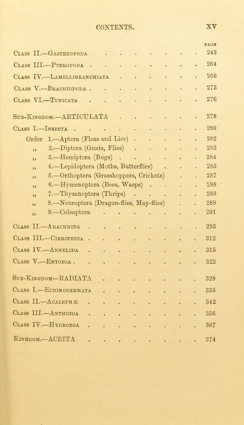 PAGE Class II.—Gasteropoda 243 Class III.—Pteropoda 264 Class IV.—Lamellibranchiata 266 Class Y.—Brachiopoda 273 Class YI.—Tunicata 276 Sub-Kingdom.— ARTICULATA 278 Class I.—Insecta 280 Order 1.—Aptera (Fleas and Lice) 282 „ 2.—Diptera (Gnats, Flies) 283 „ 3.—Hemiptera (Bugs) 284 „ 4.—Lepidoptera (Moths, Butterflies) . . . 285 ,, 5.—Orthoptera (Grasshoppers, Crickets) . . 287 „ 6.—Hymenoptera (Bees, Wasps) .... 288 ' „ 7.—Thysanoptera (Thrips) 289 „ 8.—Neuroptera (Dragon-flies, May-flies) . . 289 „ 9.—Coleoptera 291 Class II.—Arachnida ........ 293 Class III.—Cirripedia 312 Class IV.—Annelida 315 Class Y.—Entozoa 322 Sub-Kingdom—KADIATA 328 Class I.—Echinodermata 335 Class II.—Acalephie 342 Class III.—Anthozoa 356 Class IV.—Hydrozoa 367 Kingdom.—ACRITA 374