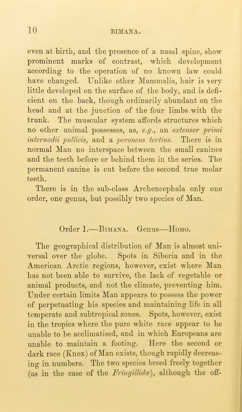 even at birth, and the presence of a nasal spine, show prominent marks of contrast, which development according to the operation of no known law could have changed. Unlike other Mammalia, hair is verjr little developed on the surface of the body, and is defi- cient on the back, though ordinarily abundant on the head and at the junction of the four limbs with the trunk. The muscular system affords structures which no other animal possesses, as, e.g., an extensor primi internodii pollicis, and a peroneus tertius. There is in normal Man no interspace between the small canines and the teeth before or behind them in the series. The permanent canine is cut before the second true molar teeth. There is in the sub-class Arch encephala only one order, one genus, but possibly two species of Man. Order 1.—Bimana. Genus—Homo. The geographical distribution of Man is almost uni- versal over the globe. Spots in Siberia and in the American Arctic regions, however, exist where Man has not been able to survive, the lack of vegetable or animal products, and not the climate, preventing him. Under certain limits Man appears to possess the power of perpetuating his species and maintaining life in all temperate and subtropical zones. Spots, however, exist in the tropics where the pure white race appear to be unable to be acclimatised, and in which Europeans are unable to maintain a footing. Here the second or dark race (Knox) of Man exists, though rapidty decreas- ing in numbers. The two species breed freely together (as in the case of the Fnngillidce), although the off-