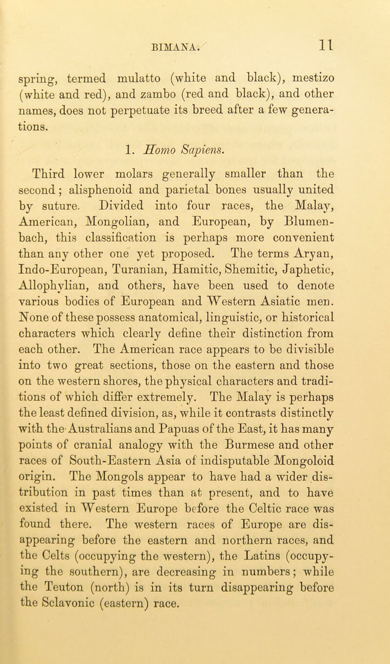 spring, termed mulatto (white and black), mestizo (white and red), and zambo (red and black), and other names, does not perpetuate its breed after a few genera- tions. 1. Homo Sapiens. Third lower molars generally smaller than the second; alisphenoid and parietal bones usually united by suture. Divided into four races, the Malay, American, Mongolian, and European, by Blumen- bach, this classification is perhaps more convenient than any other one yet proposed. The terms Aryan, Indo-European, Turanian, Hamitic, Shemitic, Japhetic, Allophvlian, and others, have been used to denote various bodies of European and Western Asiatic men. None of these possess anatomical, linguistic, or historical characters which clearly define their distinction from each other. The American race appears to be divisible into two great sections, those on the eastern and those on the western shores, the physical characters and tradi- tions of which differ extremely. The Malay is perhaps the least defined division, as, while it contrasts distinctly with the-Australians and Papuas of the East, it has many points of cranial analogy with the Burmese and other races of South-Eastern Asia of indisputable Mongoloid origin. The Mongols appear to have had a wider dis- tribution in past times than at present, and to have existed in Western Europe before the Celtic race was found there. The western races of Europe are dis- appearing before the eastern and northern races, and the Celts (occupying the western), the Latins (occupy- ing the southern), are decreasing in numbers; while the Teuton (north) is in its turn disappearing before the Sclavonic (eastern) race.