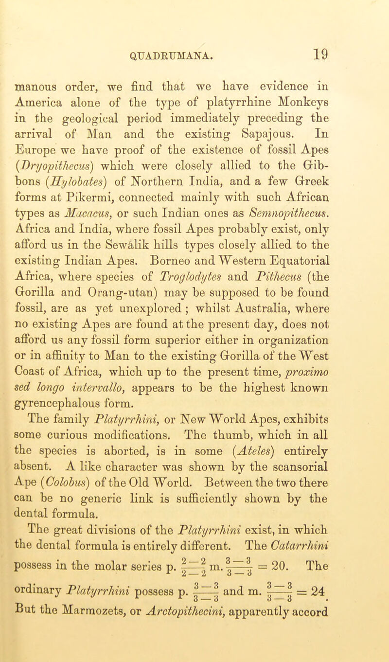 manous order, we find that we have evidence in America alone of the type of platyrrhine Monkeys in the geological period immediately preceding the arrival of Man and the existing Sapajous. In Europe we have proof of the existence of fossil Apes {Dryopithecus) which were closely allied to the Gib- bons (Hylobates) of Northern India, and a few Greek forms at Pikermi, connected mainl}7 with such African types as Macacus, or such Indian ones as Semnopithecus. Africa and India, where fossil Apes probably exist, only afford us in the Sewalik hills types closely allied to the existing Indian Apes. Borneo and Western Equatorial Africa, where species of Troglodytes and Pithecus (the Gorilla and Orang-utan) may be supposed to be found fossil, are as yet unexplored ; whilst Australia, where no existing Apes are found at the present day, does not afford us any fossil form superior either in organization or in affinity to Man to the existing Gorilla of the West Coast of Africa, which up to the present time, proximo sed longo intervallo, appears to be the highest known gyrencephalous form. The family Platyrrhini, or New World Apes, exhibits some curious modifications. The thumb, which in all the species is aborted, is in some (Ateles) entirely absent. A like character was shown by the scansorial Ape (Colobus) of the Old World. Between the two there can be no generic link is sufficiently shown by the dental formula. The great divisions of the Platyrrhini exist, in which the dental formula is entirely different. The Catarrhini possess in the molar series p. m.3 | = 20. The ordinary Platyrrhini possess p. 3~~^ and m. 3~-3 = 24 o — o o — o • But the Marmozets, or Arctopithecini, apparently accord