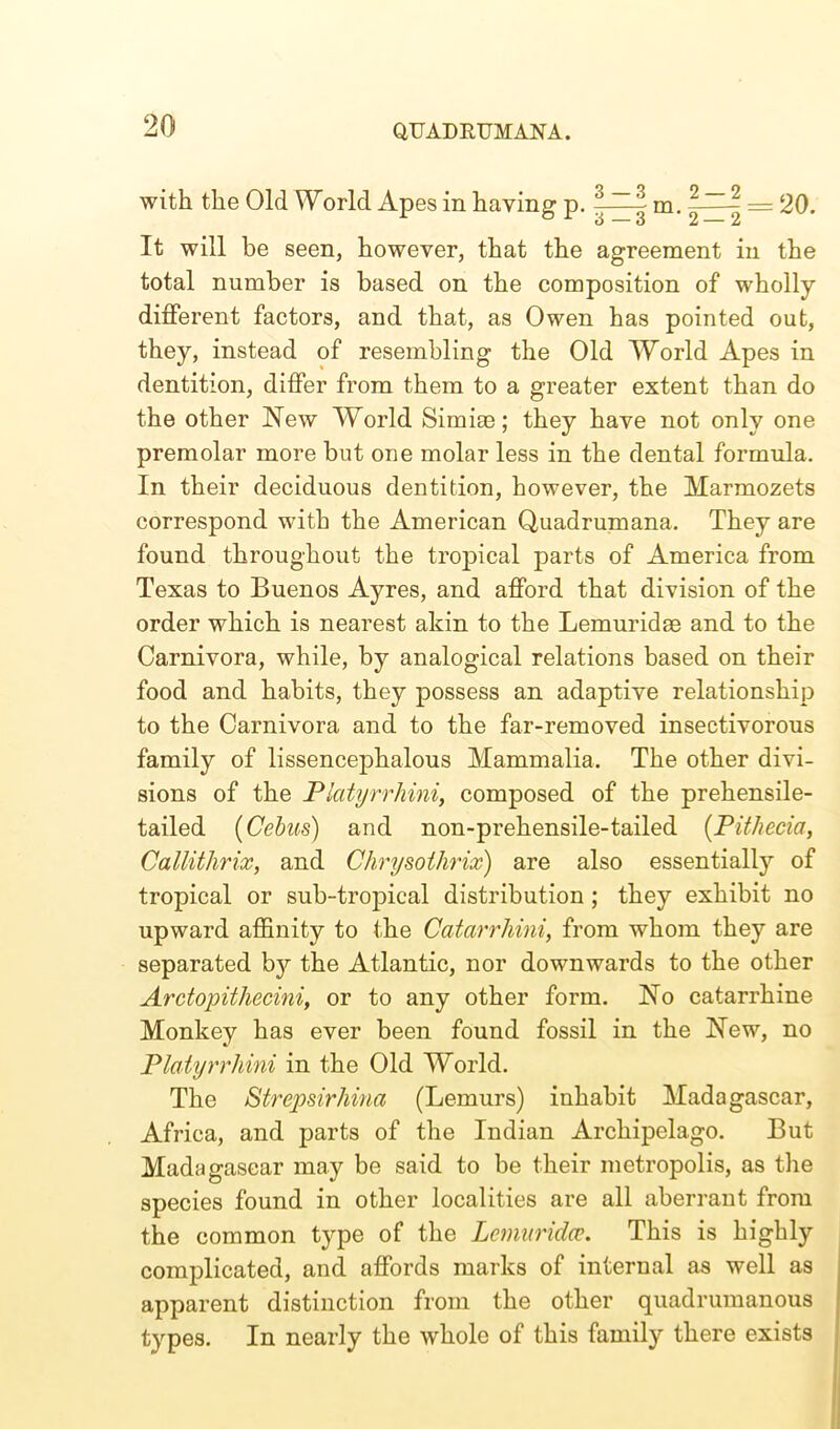 with the Old World Apes in having p. -—- m. -—- = 20. It will be seen, however, that the agreement in the total number is based on the composition of wholly different factors, and that, as Owen has pointed out, they, instead of resembling the Old World Apes in dentition, differ from them to a greater extent than do the other New World Simiae; they have not only one premolar more but one molar less in the dental formula. In their deciduous dentition, however, the Marmozets correspond with the American Quadrumana. They are found throughout the tropical parts of America from Texas to Buenos Ayres, and afford that division of the order which is nearest akin to the Lemuridee and to the Carnivora, while, by analogical relations based on their food and habits, they possess an adaptive relationship to the Carnivora and to the far-removed insectivorous family of lissencephalous Mammalia. The other divi- sions of the Piatyrrhini, composed of the prehensile- tailed (Cebus) and non-prehensile-tailed (Pithecia, Callithrix, and Chrysothrix) are also essentially of tropical or sub-tropical distribution ; they exhibit no upward affinity to the Catarrhmi, from whom they are separated by the Atlantic, nor downwards to the other Arctopithecini, or to any other form. No catarrhine Monkey has ever been found fossil in the New, no Piatyrrhini in the Old World. The Strepsirhina (Lemurs) inhabit Madagascar, Africa, and parts of the Indian Archipelago. But Madagascar may be said to be their metropolis, as the species found in other localities are all aberrant from the common type of the Lemur idee. This is highly complicated, and affords marks of internal as well as apparent distinction from the other quadrumanous types. In nearly the whole of this family there exists