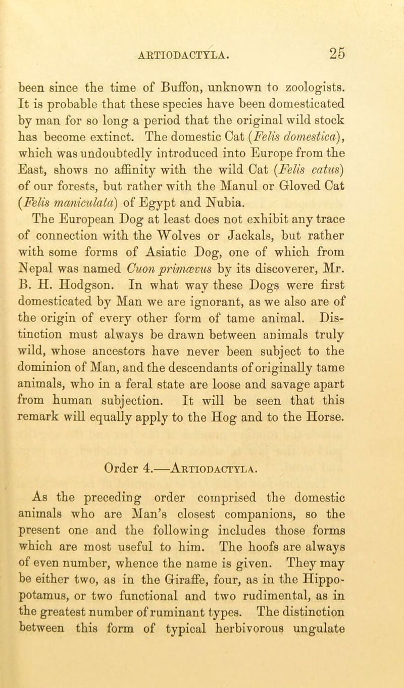 been since the time of Buffon, unknown to zoologists. It is probable that these species have been domesticated by man for so long a period that the original wild stock has become extinct. The domestic Cat (Felis domestica), which was undoubtedly introduced into Europe from the East, shows no affinity with the wild Cat (Felis catus) of our forests, but rather with the Manul or Gloved Cat (Felis maniculata) of Egypt and Nubia. The European Dog at least does not exhibit any trace of connection with the Wolves or Jackals, but rather with some forms of Asiatic Dog, one of which from Nepal was named Citon primcevus by its discoverer, Mr. B. H. Hodgson. In what way these Dogs were first domesticated by Man we are ignorant, as we also are of the origin of every other form of tame animal. Dis- tinction must always be drawn between animals truly wild, whose ancestors have never been subject to the dominion of Man, and the descendants of originally tame animals, who in a feral state are loose and savage apart from human subjection. It will be seen that this remark will equally apply to the Hog and to the Horse. Order 4.—Artiodactyla. As the preceding order comprised the domestic animals who are Man’s closest companions, so the present one and the following includes those forms which are most useful to him. The hoofs are always of even number, whence the name is given. They may be either two, as in the Giraffe, four, as in the Hippo- potamus, or two functional and two rudimental, as in the greatest number of ruminant types. The distinction between this form of typical herbivorous ungulate