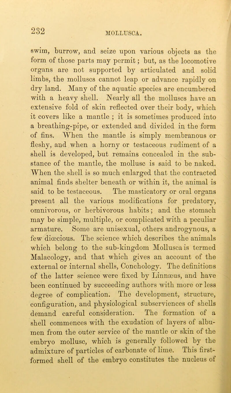 MOLLUSCA. swim, burrow, and seize upon various objects as the form of those parts may permit; but, as the locomotive organs are not supported by articulated and solid limbs, the molluscs cannot leap or advance rapidly on dry land. Many of the aquatic species are encumbered with a heavy shell. Nearly all the molluscs have an extensive fold of skin reflected over their body, which it covers like a mantle ; it is sometimes produced into a breathing-pipe, or extended and divided in the form of fins. When the mantle is simply membranous or fleshy, and when a horny or testaceous rudiment of a shell is developed, but remains concealed in the sub- stance of the mantle, the mollusc is said to be naked. When the shell is so much enlarged that the contracted animal finds shelter beneath or within it, the animal is said to be testaceous. The masticatory or oral organs present all the various modifications for predatory, omnivorous, or herbivorous habits; and the stomach may be simple, multiple, or complicated with a peculiar armature. Some are unisexual, others androgynous, a few dioecious. The science which describes the animals which belong to the sub-kingdom Molluscais termed Malacology, and that which gives an account of the external or internal shells, Conchology. The definitions of the latter science were fixed by Linnmus, and have been continued by succeeding authors with more or less degree of complication. The development, structure, configuration, and physiological subserviences of shells demand careful consideration. The formation of a shell commences with the exudation of layers of albu- men from the outer service of the mantle or skin of the embryo mollusc, which is generally followed by the admixture of particles of carbonate of lime. This first- formed shell of the embryo constitutes the nucleus of