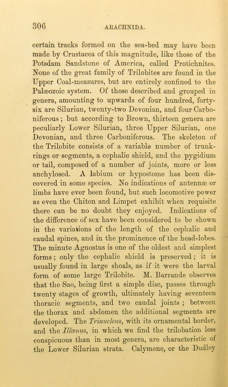 certain tracks formed on the sea-bed may have been made by Crustacea of this magnitude, like those of the Potsdam Sandstone of America, called Protichnites. None of the great family of Trilobites are found in the Upper Coal-measures, but are entirely confined to the Pala30zoic system. Of those described and grouped in genera, amounting to upwards of four hundred, forty- six are Silurian, twenty-two Devonian, and four Carbo- niferous ; but according to Brown, thirteen genera are peculiarly Lower Silurian, three Upper Silurian, one Devonian, and three Carboniferous. The skeleton of the Trilobite consists of a variable number of trunk- rings or segments, a cephalic shield, and the pygidium or tail, composed of a number of joints, more or less anchylosed. A labium or hypostome has been dis- covered in some species. No indications of antennae or limbs have ever been found, but such locomotive power as even the Chiton and Limpet exhibit when requisite there can be no doubt they enjoyed. Indications of the difference of sex have been considered to be shown in the variations of the length of the cephalic and caudal spines, and in the prominence of the head-lobes. The minute Agnostus is one of the oldest and simplest forms; only the cephalic shield is preserved; it is usually found in large shoals, as if it were the larval form of some large Trilobite. M. Barrande observes that the Sao, being first a simple disc, passes through twenty stages of growth, ultimately having seventeen thoracic segments, and two caudal joints; between the thorax and abdomen the additional segments are developed. The Trinucleus, with its ornamental border, and the Illcenus, in which we find the trilobation less conspicuous than in most genera, are characteristic of the Lower Silurian strata. Calymene, or the Dudley