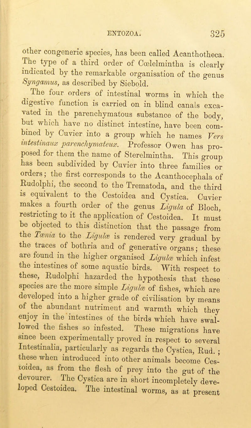 other congeneric species, has been called Acanthotheca. The type of a third order of Ccelelmintha is clearly indicated by the remarkable organisation of the genus Syngamus, as described by Siebold. The four orders of intestinal worms in which the digestive function is carried on in blind canals exca- vated in the parenchymatous substance of the body, but which have no distinct intestine, have been com- bined by Cuvier into a group which he names Vers intestinaux parenchymateux. Professor Owen has pro- posed for them the name of Sterelmintha. This group has been subdivided by Cuvier into three families or orders; the first corresponds to the Acanthocephala of Rudolphi, the second to the Trematoda, and the third is equivalent to the Cestoidea and Cystica. Cuvier makes a fourth order of the genus Ligula of Bloch, restricting to it the application of Cestoidea. It must be objected to this distinction that the passage from the Tcenia to the Ligulce is rendered very gradual by the traces of bothria and of generative organs; these are found in the higher organised Ligulce which infest the intestines of some aquatic birds. With respect to these, Rudolphi hazarded the hypothesis that these species are the more simple Ligulce of fishes, which are developed into a higher grade of civilisation by means of the abundant nutriment and warmth which they enJ°y the intestines of the birds which have swal- lowed the fishes so infested. These migrations have since been experimentally proved in respect to several Intestmalia, particularly as regards the Cystica, Rud. ; these when introduced into other animals become Ces- toidea, as from the flesh of prey into the gut of the devourer. The Cystica are in short incompletely deve- loped Cestoidea. The intestinal worms, as at present